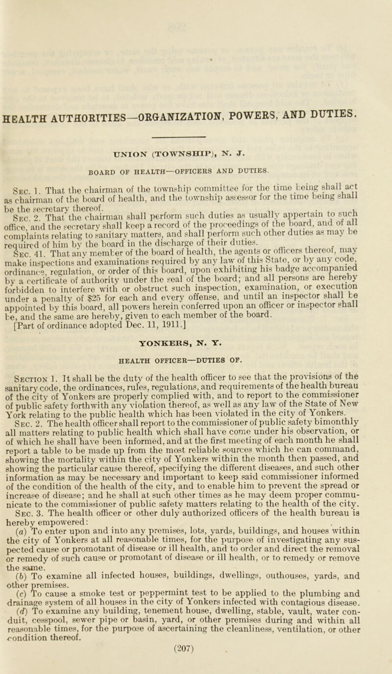 HEALTH AUTHORITIES—ORGANIZATION, POWERS, AND DUTIES. UNION (TOWNSHIP), N. J. BOARD OF HEALTH—OFFICERS AND DUTIES. Sec 1 That the chairman of the township committee for the time being shall act as chairman of the board of health, and the township assessor for the time being shall be the secretary thereof. , , . ,, ... , , Sec. 2. That the chairman shall perform such duties as usually appertain to sucn office and the secretary shall keep a record of the proceedings of the board, and ot all complaints relating to sanitary matters, and shall perform such other duties as may be required of him bv the board in the discharge of their duties. Sec. 41. That any member of the board of health, the agents or officers thereof, may make inspections and examinations required by any law of this State or by any code, ordinance, regulation, or order of this board, upon exhibiting his badge accompanied by a certificate of authority under the seal of the board; and all persons are hereby forbidden to interfere with or obstruct such inspection, examination, or execution under a penalty of $25 for each and every offense, and until an inspector shall be appointed by this board, all powers herein conferred upon an officer or inspector shall be, and the same are hereby, given to each member of the board. [Part of ordinance adopted Dec. 11, 1911.] YONKERS, N. Y. HEALTH OFFICER—DUTIES OF. Section 1. It shall be the duty of the health officer to see that the provisions of the sanitary code, the ordinances, rules, regulations, and requirements of the health bureau of the city of Yonkers are properly complied with, and to report to the commissioner of public safety forthwith any violation thereof, as well as any law of the State of New York relating to the public health which has been violated in the city of Yonkers. Sec. 2. The health officer shall report to the commissioner of public safety bimonthly all matters relating to public health which shall have come under his observation, or of which he shall have been informed, and at the first meeting of each month he shall report a table to be made up from the most reliable sources which he can command, showing the mortality within the city of Yonkers within the month then passed, and showing the particular cause thereof, specifying the different diseases, and such other information as may be necessary and important to keep said commissioner informed of the condition of the health of the city, and to enable him to prevent the spread or increase of disease; and he shall at such other times as he may deem proper commu- nicate to the commissioner of public safety matters relating to the health of the city. Sec. 3. The health officer or other duly authorized officers of the health bureau is hereby empowered: (a) To enter upon and into any premises, lots, yards, buildings, and houses within the city of Yonkers at all reasonable times, for the purpose of investigating any sus- pected cause or promotant of disease or ill health, and to order and direct the removal or remedy of such cause or promotant of disease or ill health, or to remedy or remove the same. (b) To examine all infected houses, buildings, dwellings, outhouses, yards, and other premises. (c) To cause a smoke test or peppermint test to be applied to the plumbing and drainage system of all houses in the city of Yonkers infected with contagious disease. (d) To examine any building, tenement house, dwelling, stable, vault, water con- duit, cesspool, sewer pipe or basin, yard, or other premises during and within all reasonable times, for the purpose of ascertaining the cleanliness, ventilation, or other •condition thereof.