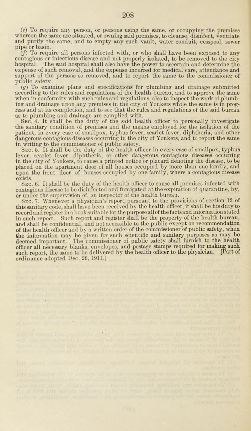 (e) To require any person, or persons using the same, or occupying the premises whereon the same are situated, or owning said premises, to cleanse, disinfect, ventilate and purify the same, and to empty any such vault, water conduit, cesspool, sewer pipe or basin. (/) To require all persons infected with, or who shall have been exposed to any contagious or infectious disease and not properly isolated, to be removed to the city hospital. The said hospital shall also have the power to ascertain and determine the expense of such removal, and the expense incurred for medical care, attendance and support of the persons so removed, and to report the same to the commissioner of public safety. (g) To examine plans and specifications for plumbing and drainage submitted according to the rules and regulations of the health bureau, and to approve the same when in conformity with such rules and regulations, also to inspect the work of plumb- ing and drainage upon any premises in the city of Yonkers while the same is in prog- ress and at its completion, and to see that the rules and regulations of the said bureau as to plumbing and drainage are complied with. Sec. 4. It shall be the duty of the said health officer to personally investigate the sanitary condition of premises and the means employed for the isolation of the patient, in every case of smallpox, typhus fever, scarlet fever, diphtheria, and other dangerous contagious diseases occurring in the city of Yonkers, and to report the same in writing to the commissioner of public safety. Sec. 5. It shall be the duty of the health officer in every case of smallpox, typhus fever, scarlet fever, diphtheria, or other dangerous contagious diseases occurring in the city of Yonkers, to cause a printed notice or placard denoting the disease, to be placed on the apartment door of all houses occupied by more than one family, and upon the front door of houses occupied by one family, where a contagious disease exists. Sec. 6. It shall be the duty of the health officer to cause all premises infected with contagious disease to be disinfected and fumigated at the expiration of quarantine, by, or under the supervision of, an inspector of the health bureau. Sec. 7. Whenever a physician’s report, pursuant to the provisions of section 12 of this sanitary code, shall have been received by the health officer, it shall be his duty to record and register in a book suitable for the purpose all of the facts and information stated in such report. Such report and register shall be the property of the health bureau, and shall be confidential, and not accessible to the public except on recommendation of the health officer and by a written order of the commissioner of public safety, when the information may be given for such scientific and sanitary purposes as may be deemed important. The commissioner of public safety shall furnish to the health officer all necessary blanks, envelopes, and postage stamps required for making such such report, the same to be delivered by the health officer to the physician. [Part of ordinance adopted Dec. 26, 1911.] /