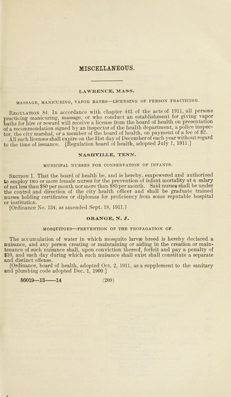 MISCELLANEOUS. LAWRENCE, MASS. MASSAGE, MANICURING, VAPOR BATHS—LICENSING OF PERSON PRACTICING. Regulation 84. In accordance with chapter 443 of the acts of 1911, all persons practicing manicuring, massage, or who conduct an establishment for giving \apor baths for hire or reward will receive a license from the board of health on presentation of a recommendation signed by an inspector of the health department, a police inspec- tor, the city marshal, or a member of the board of health, on payment of a fee of $2. All such licenses shall expire on the 31st day of December of each year without regard to the time of issuance. [Regulation board of health, adopted July 1, 1911.] NASHVILLE, TENN. MUNICIPAL NURSES FOR CONSERVATION OF INFANTS. Section 1. That the board of health be, and is hereby, empowered and authorized to employ two or more female nurses for the prevention of infant mortality at a salary of not less than $80 per month nor more than $85 per month. Said nurses shall be under the control and direction of the city health officer and shall be graduate trained nurses holding certificates or diplomas for proficiency from some reputable hospital or institution. [Ordinance No. 134, as amended Sept. 18, 1911.1 ORANGE, N. J. MOSQUITOES—PREVENTION OF THE PROPAGATION OF. The accumulation of water in which mosquito larvse breed is hereby declared a nuisance, and any person creating or maintaining or aiding in the creation or main- tenance of such nuisance shall, upon conviction thereof, forfeit and pay a penalty of $10, and each day during which such nuisance shall exist shall constitute a separate and distinct offense. [Ordinance, board of health, adopted Oct. 2, 1911, as a supplement to the sanitary and plumbing code adopted Dec. 1, 1900.]