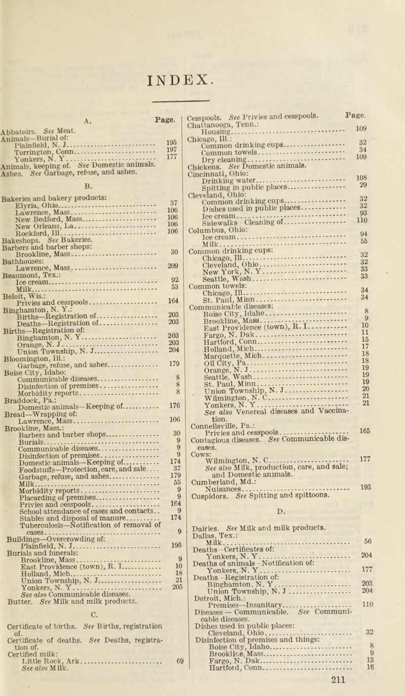 INDEX. A. Page. Abbatoirs. See Meat. Animals—Burial of: Plainfield, N. J Torrington, Conn Yonkers, N. Y ; Animals, keeping of. See Domestic animals. Ashes. See Garbage, refuse, and ashes. 195 197 177 B. Bakeries and bakery products: Elyria, Ohio Lawrence, Mass New Bedford, Mass New Orleans, La Rockford, 111 Bakeshops. See Bakeries. Barbers and barber shops: Brookline, Mass Bathhouses: Lawrence, Mass Beaumont, Tex.: Ice cream Milk 37 106 106 106 106 30 209 92 53 Beloit, Wis.: Privies and cesspools Binghamton, N. Y.: Births—Registration of Deaths—Registration of Births—Registration of: Binghamton, N. Y Orange, N. J Union Township, N. J Bloomington, Ill- Garbage, refuse, and ashes Boise City, Idaho: Communicable diseases Disinfection of premises Morbidity reports Braddock, Pa.: Domestic animals—Keeping of Bread—Wrapping of: Lawrence, Mass Brookline, Mass- Barbers and barber shops Burials Communicable diseases Disinfection of premises Domestic animals—Keeping of Foodstuffs—Protection, care, and sale Garbage, refuse, and ashes Milk Morbidity reports Placarding of premises Privies and cesspools School attendance of cases and contacts.. Stables and disposal of manure Tuberculosis—Notification of removal of cases Buildings—Overcrowding of: Plainfield, N. J Burials and funerals: Brookline, Mass East Providence (town), R. I Holland, Mich Union Township, N. J Yonkers, N. Y See also Communicable diseases. Butter. See Milk and milk products. 164 203 203 203 203 204 179 8 8 8 176 106 30 9 9 9 174 37 179 55 9 9 164 9 174 9 195 9 10 18 21 205 C. Certificate of births. See Births, registration of. Certificate of deaths. See Deaths, registra- tion of. Certified milk: Little Rock, Ark 69 See also Milk. Cesspools. See Privies and cesspools. Page. Chattanooga, Tenn.: Housing uy Chicago, 111.: Common drinking cups Common towels j” Dry cleaning - luy Chickens. See Domestic animals. Cincinnati, Ohio: „ Drinking water Spitting in public places zy Cleveland, Ohio: „o Common drinking cups ** Dishes used in public places Icecream - ?? Sidewalks Cleaning of uu Columbus, Ohio: Ice cream y ; Milk 55 Common drinking cups: Chicago, 111 Cleveland, Ohio New York, N.  Seattle, Wash 66 Common towels: Chicago, 111 j St. Paul, Minn M Communicable diseases: Boise City, Idaho » Brookline, Mass ------- y East Providence (town), R. 1 Fargo, N. Dak :4 Hartford, Conn ™ Holland, Mich J' Marquette, Mich j® Oil City, Pa Orange, N. J *y Seattle. Wash j St. Paul, Minn W Union Township, N. J 20 Wilmington, N. C 21 Yonkers, N. Y 21 See also Venereal diseases and Vaccina- tion. Connellsville, Pa.: Privies and cesspools - - - 155 Contagious diseases. See Communicable dis- eases. Cows: Wilmington, N. C 177 See also Milk, production, care, and sale; and Domestic animals. Cumberland, Md.: Nuisances I93 Cuspidors. See Spitting and spittoons. D. Dairies. See Milk and milk products. Dallas. Tex.: Milk 56 Deaths—Certificates of: Yonkers, N. Y 204 Deaths of animals Notification of: Yonkers, N. Y 177 Deaths Registration of: Binghamton, N. Y 203 Union Township, N. J 204 Detroit, Mich.: Premises—Insanitary HO Diseases — Communicable. See Communi- cable diseases. Dishes used in public places: Cleveland, Ohio 32 Disinfection of premises and things: Boise City, Idaho 8 Brookline, Mass 9 Fargo, N. Dak 13 Hartford, Conn 16