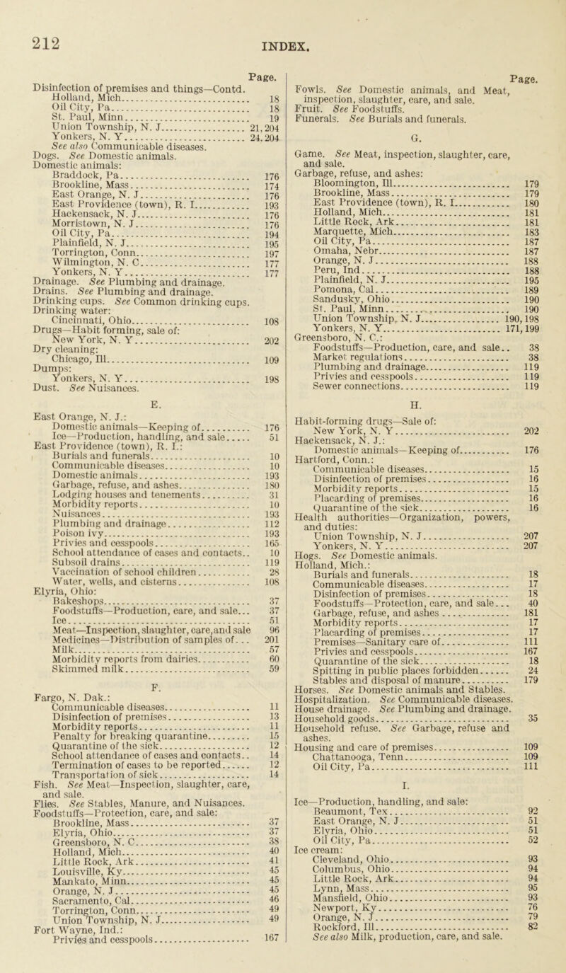 Page. Disinfection of premises and things—Contd. Holland, Mich Oil City, Pa St. Paul, Minn Union Township, N. J Yonkers, N. Y See also Communicable diseases. Dogs. See Domestic animals. Domestic animals: Braddock, Pa Brookline, Mass East Orange, N. J ] East Providence (town), R. I Hackensack, N. J Morristown, N. J  Oil City, Pa ] Plainfield, N. J Torrington, Conn  Wilmington, N. C * Yonkers, N. Y Drainage. See Plumbing and drainage. Drains. See Plumbing and drainage. Drinking cups. See Common drinking cups. Drinking water: Cincinnati, Ohio Drugs—Habit forming, sale of: New York, N. Y Dry cleaning: Chicago, 111 Dumps: Yonkers, N. Y Dust. See Nuisances. 18 18 19 21.204 24.204 176 174 176 193 176 176 194 195 197 177 177 108 202 109 198 Page. Fowls. See Domestic animals, and Meat, inspection, slaughter, care, and sale. Fruit. See Foodstuffs. Funerals. See Burials and funerals. G. Game. See Meat, inspection, slaughter, care, and sale. Garbage, refuse, and ashes: Bloomington, 111 179 Brookline, Mass 179 East Providence (town), R. 1 180 Holland, Mich 181 Little Rock, Ark 181 Marquette, Mich 183 Oil City, Pa 187 Omaha, Nebr 187 Orange, N. J 188 Peru, Ind 188 Plainfield, N. J 195 Pomona, Cal 189 Sandusky, Ohio 190 St. Paul, Minn 190 Union Township, N. J... 190,198 Yonkers, N. Y 171,199 Greensboro, N. C.: Foodstuffs—Production, care, and sale.. 38 Market regulations 38 Plumbing and drainage 119 Privies and cesspools 119 Sewer connections 119 E. East Orange, N. J.: Domestic animals—Keeping of 176 Ice—Production, handling,and sale 51 East Providence (town), R. I.: Burials and funerals 10 Communicable diseases 10 D omestic animals 193 Garbage, refuse, and ashes 180 Lodging houses and tenements 31 Morbidity reports 10 Nuisances 193 Plumbing and drainage 112 Poison ivy 193 Privies and cesspools 165 School attendance of cases and contacts.. 10 Subsoil drains 119 Vaccination of school children 28 Water, wells, and cisterns 108 Elyria, Ohio: Bakeshops 37 Foodstuffs—Production, care, and sale... 37 Ice 51 Meat—Inspection, slaughter, care,and sale 96 Medicines—Distribution of samples of... 201 Milk 57 Morbidity reports from dairies 60 Skimmed milk 59 F. Fargo, N. Dak.: Communicable diseases 11 Disinfection of premises 13 Morbidity reports 11 Penalty for breaking quarantine 15 Quarantine of the sick 12 School attendance of cases and contacts.. 14 Termination of cases to be reported 12 Transportation of sick 14 Fish. See Meat—Inspection, slaughter, care, and sale. Flies. See Stables, Manure, and Nuisances. Foodstuffs—Protection, care, and sale: Brookline, Mass 37 Elyria, Ohio 37 Greensboro, N. C 38 Holland, Mich 40 Little Rock, Ark 41 Louisville, Ky 15 Mankato, Minn 45 Orange, N. J - 45 Sacramento, Cal 46 Torrington, Conn 49 Union Township, N. J 49 Fort Wayne, Ind.: Privies and cesspools 167 H. Habit-forming drugs—Sale of: New York, N. Y 202 Hackensack, N. J.: Domestic animals—Keeping of 176 Hartford, Conn.: Communicable diseases 15 Disinfection of premises 16 Morbidity reports 15 Placarding of premises 16 Quarantine of the sick 16 Health authorities—Organization, powers, and duties: Union Township, N. J 207 Yonkers, N. Y 207 Hogs. See Domestic animals. Holland, Mich.: Burials and funerals 18 Communicable diseases 17 Disinfection of premises 18 Foodstuffs—Protection, care, and sale... 40 Garbage, refuse, and ashes 181 Morbidity reports 17 Placarding of premises 17 Premises—Sanitary care of Ill Privies and cesspools 167 Quarantine of the sick 18 Spitting in public places forbidden 24 Stables and disposal of manure 179 Horses. See Domestic animals and Stables. Hospitalization. See Communicable diseases. House drainage. See Plumbing and drainage. Household goods 35 Household refuse. See Garbage, refuse and ashes. Housing and care of premises 109 Chattanooga, Tenn 109 Oil City, Pa Ill I. Ice—Production, handling, and sale: Beaumont, Tex 92 East Orange, N. J 51 Elyria, Ohio 51 Oil City, Pa 52 Ice cream: Cleveland, Ohio 93 Columbus, Ohio 94 Little Rock, Ark 94 Lynn, Mass 95 Mansfield, Ohio 93 Newport, Ky 76 Orange, N. J 79 Rockford, 111 82 See also Milk, production, care, and sale.