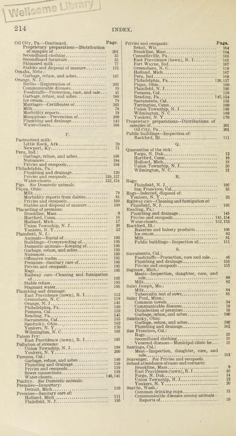, | n * fp3 ' / I , „ n *,-.-■ l  -L.J  214 INDEX. Oil City, Pa.—Continued. Page. Proprietary preparations—D istrib ution of samples of 201 Secondhand clothing 35 Secondhand furniture 35 Skimmed milk 77 Stables and disposal of manure 175 Omaha, Nebr.: Garbage, refuse, and ashes 187 Orange, N. J.: Births—Registration of 203 Communicable diseases 19 Foodstuffs—Protection, care, and sale... 45 Garbage, refuse, and ashes 188 Ice cream 79 Marriages—Certificates of 203 Milk 78 Morbidity reports 19 Mosquitoes—Prevention of 209 Plumbing and drainage 143 W ater-closets . 168 P. Pasteurized milk: Little Rock, Ark 70 Newport, Ky 75 Peru, Ind.: Garbage, refuse, and ashes 188 Nuisances 194 Privies and cesspools 168 Philadelphia, Pa.: Plumbing and drainage 120 Privies and cesspools 120,127 Water-closets 132,134 Pigs. See Domestic animals. Piqua, Ohio: Milk 79 Morbidity reports from dairies Privies and cesspools Stables and disposal of manure Placarding of premises: Brookline, Mass Hartford, Conn Holland. Mich Union Township, N. J Yonkers, N. Y Plainfield, N. J.: Animals—Burial of Buildings—Overcrowding of Domestic animals—Keeping of Garbage, refuse, and ashes Nuisances Offensive trades Premises—Sanitary care of Privies and cesspools Rags Railway cars—Cleaning and fumigation of Stable refuse Stagnant water Plumbing and drainage: East Providence (town), R. I Greensboro, N. C Orange, N. J Philadelphia, Pa Pomona, Cal Reading, Pa Sacramento, Cal Sandusky, Ohio Yonkers, N. Y ’. Wilmington, N. C Poison Ivy: East Providence (town), R. I 81 169 169 9 16 17 20 22 195 195 195 195 195 195 195 195 195 195 195 195 112 119 143 120 139 145 155 162 170 163 193 Pollution of streams: Union Township, N. J Yonkers, N. Y Pomona, Cal.: Garbage, refuse, and ashes .. Plumbing and drainage Privies and cesspools Sewer connections — Water-closets Poultry. See Domestic animals. Prem ises—Insanitary: Detroit, Mich Premises—Sanitary care of: Holland, Mich Plainfield, N. J . 198 . 200 . 189 . 139 . 139 . 139 140,141 110 111 195 Privies and cesspools: Page. Beloit, Wis 164 Brookline^ Mass 164 Connellsville, Pa 165 East Providence (town), R. 1 165 Fort Wayne, Ind 167 Greensboro, N. C 119 Holland, Mich 167 Peru, Ind 168 Philadelphia, Pa.. 120,127 Piqua, Ohio 169 Plainfield, N. J 195 Pomona, Cal 139 Reading, Pa 145,154 Sacramento, Cal 155 Torrington, Conn 169 Union Township, N. J 198 Wilmington, N. C 169 Yonkers, N. Y 170 Proprietary preparations—Distributions of samples of 201 Oil City, Pa 201 Public buildings—Inspection of: Rockford, 111 Ill Q. Quarantine of the sick: Fargo, N. Dak 12 Hartford, Conn 16 Holland, Mich 18 Union Township, N. J 20 Wilmington, N. C 21 R. Rags: Plainfield, N. J 195 San Francisco; Cal 35 Rags—Infected, disposal of: Yonkers, N. Y 23 Railway cars—Cleaning and fumigation of: Plainfield, N. J 195 Reading, Pa.: Plumbing and drainage 145 Privies and cesspools 145,154 Water-closets 152,153 Rockford, 111.: Bakeries and bakery products 106 Ice cream 82 Milk 81 Public buildings—Inspection of Ill S. Sacramento, Cal.: Foodstuffs—Protection, care and sale 46 Plumbing and drainage 155 Privies and cesspools 155 Saginaw, Mich.: Meats—Inspection, slaughter, care, and sale 89 Milk 82 Saint Joseph, Mo.: Milk 84 Tuberculin test of cows 85 Saint Paul, Minn.: Common towels 34 Communicable diseases 19 Disinfection of premises 19 Garbage, refuse, and ashes 190 Sandusky, Ohio: Garbage, refuse, and ashes 190 Plumbing and drainage 162 San Francisco, Cal.: Rags 35 Secondhand clothing 35 Venereal diseases—Municipal clinic for... 25 Santiago, Cal.: Meat—Inspection, slaughter, care, and sale 101 Scavenger. See Privies and cesspools. School attendance of cases and contacts: Brookline, Mass 9 E ast Providence (town), R. I 10 Fargo, N. Dak 14 Union Township, N. J 22 Yonkers. N. Y 20 Seattle, Wash.: Common drinking cups 33 Communicable diseases among animals Reports of