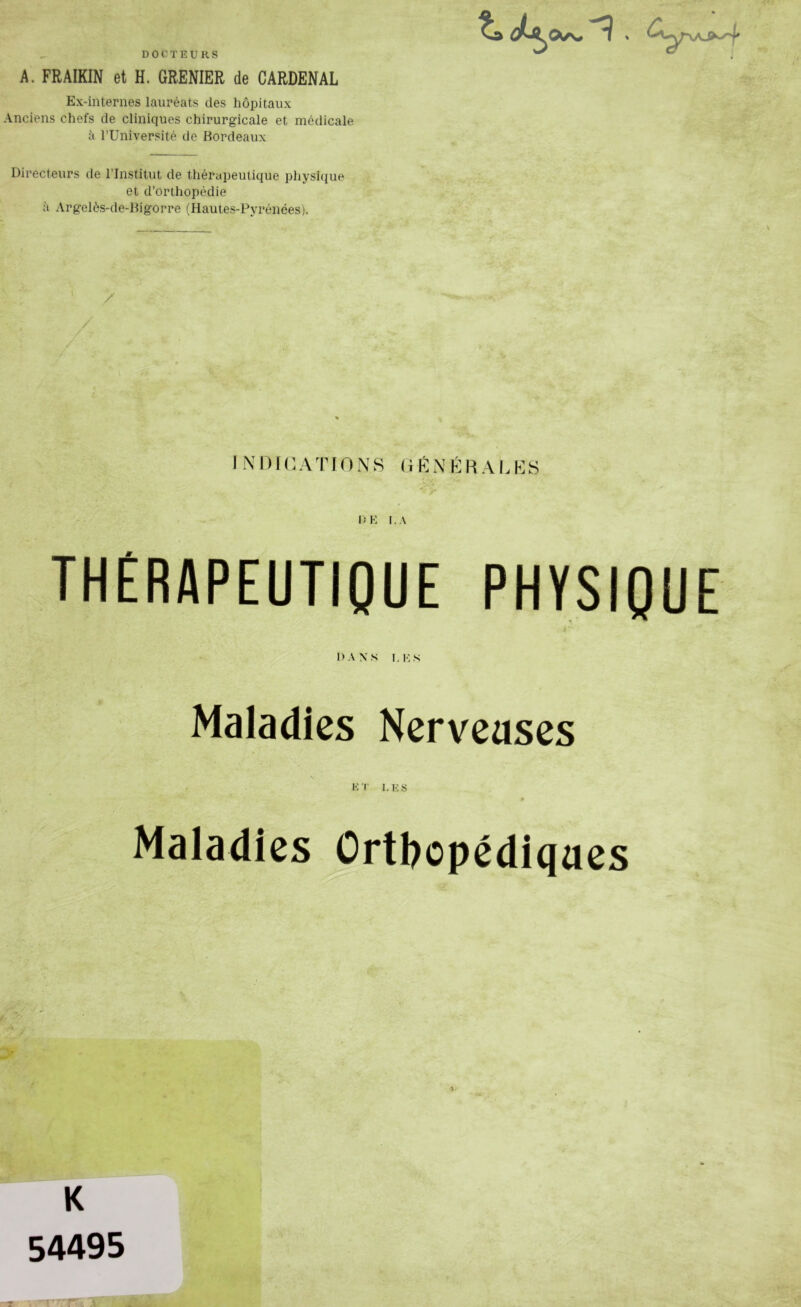 DOCTEURS A. FRAIKIN et H. GRENIER de CARDENAL Ex-internes lauréats des hôpitaux Anciens chefs de cliniques chirurgicale et médicale il l’Université de Bordeaux Directeurs de l’Institut de thérapeutique physique et d’orthopédie à Argelès-de-Bigorre (Hautes-Pyrénées), / IN1 ) 1 n A 'r IONS (iKNÉHALKS THÉRAPEUTIQUE PHYSIQUE l>ANS I,KS Maladies Nervcases ET I,KS r Maladies ûrtl?opédicjaes K 54495