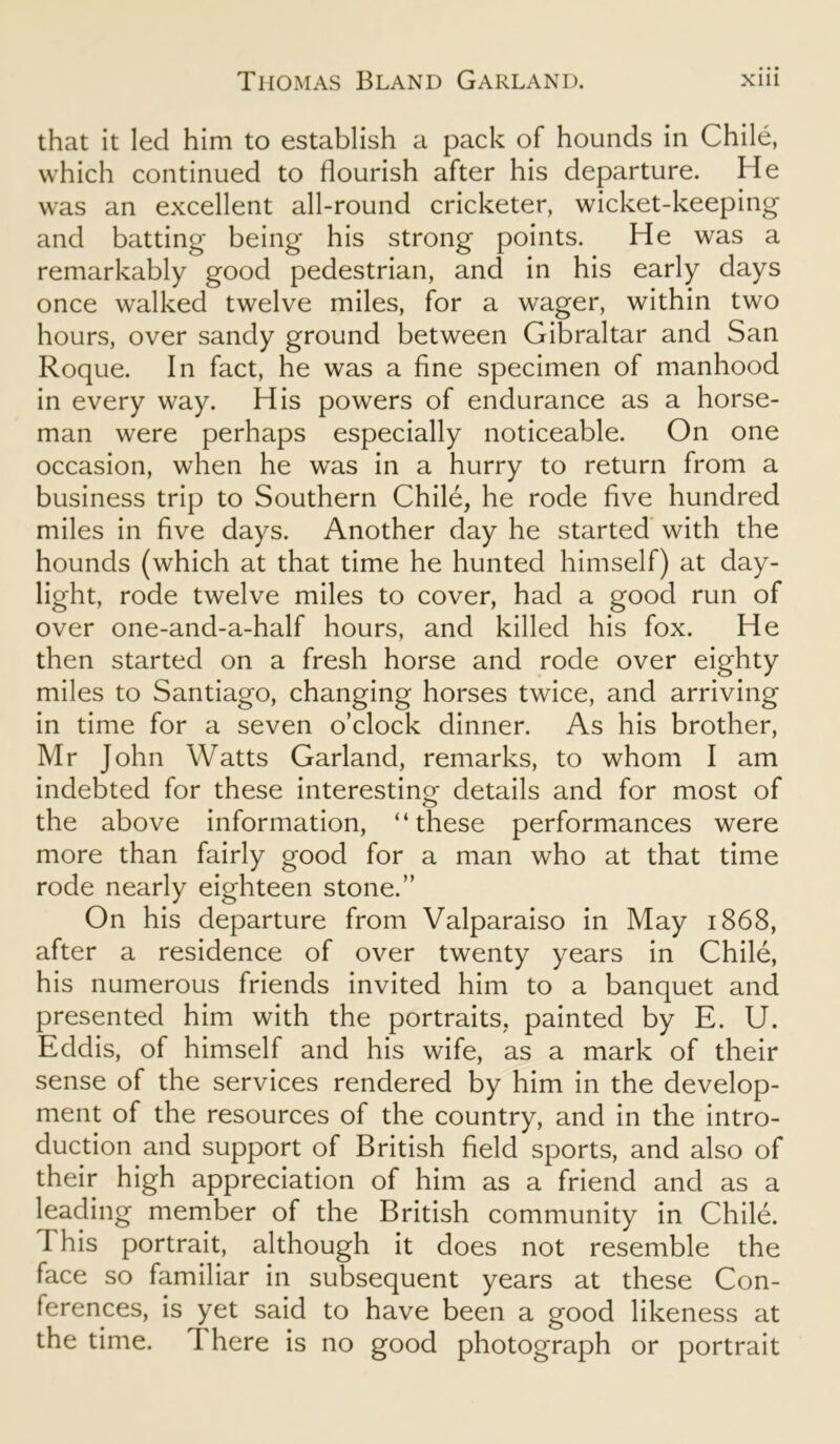 that it led him to establish a pack of hounds in Chile, which continued to flourish after his departure. He was an excellent all-round cricketer, wicket-keeping and batting being his strong points. He was a remarkably good pedestrian, and in his early days once walked twelve miles, for a wager, within two hours, over sandy ground between Gibraltar and San Roque. In fact, he was a fine specimen of manhood in every way. His powers of endurance as a horse- man were perhaps especially noticeable. On one occasion, when he was in a hurry to return from a business trip to Southern Chile, he rode five hundred miles in five days. Another day he started with the hounds (which at that time he hunted himself) at day- light, rode twelve miles to cover, had a good run of over one-and-a-half hours, and killed his fox. He then started on a fresh horse and rode over eighty miles to Santiago, changing horses twice, and arriving in time for a seven o’clock dinner. As his brother, Mr John Watts Garland, remarks, to whom I am indebted for these interesting details and for most of the above information, “these performances were more than fairly good for a man who at that time rode nearly eighteen stone.” On his departure from Valparaiso in May 1868, after a residence of over twenty years in Chile, his numerous friends invited him to a banquet and presented him with the portraits, painted by E. U. Eddis, of himself and his wife, as a mark of their sense of the services rendered by him in the develop- ment of the resources of the country, and in the intro- duction and support of British field sports, and also of their high appreciation of him as a friend and as a leading member of the British community in Chile. 1 his portrait, although it does not resemble the face so familiar in subsequent years at these Con- ferences, is yet said to have been a good likeness at the time. There is no good photograph or portrait