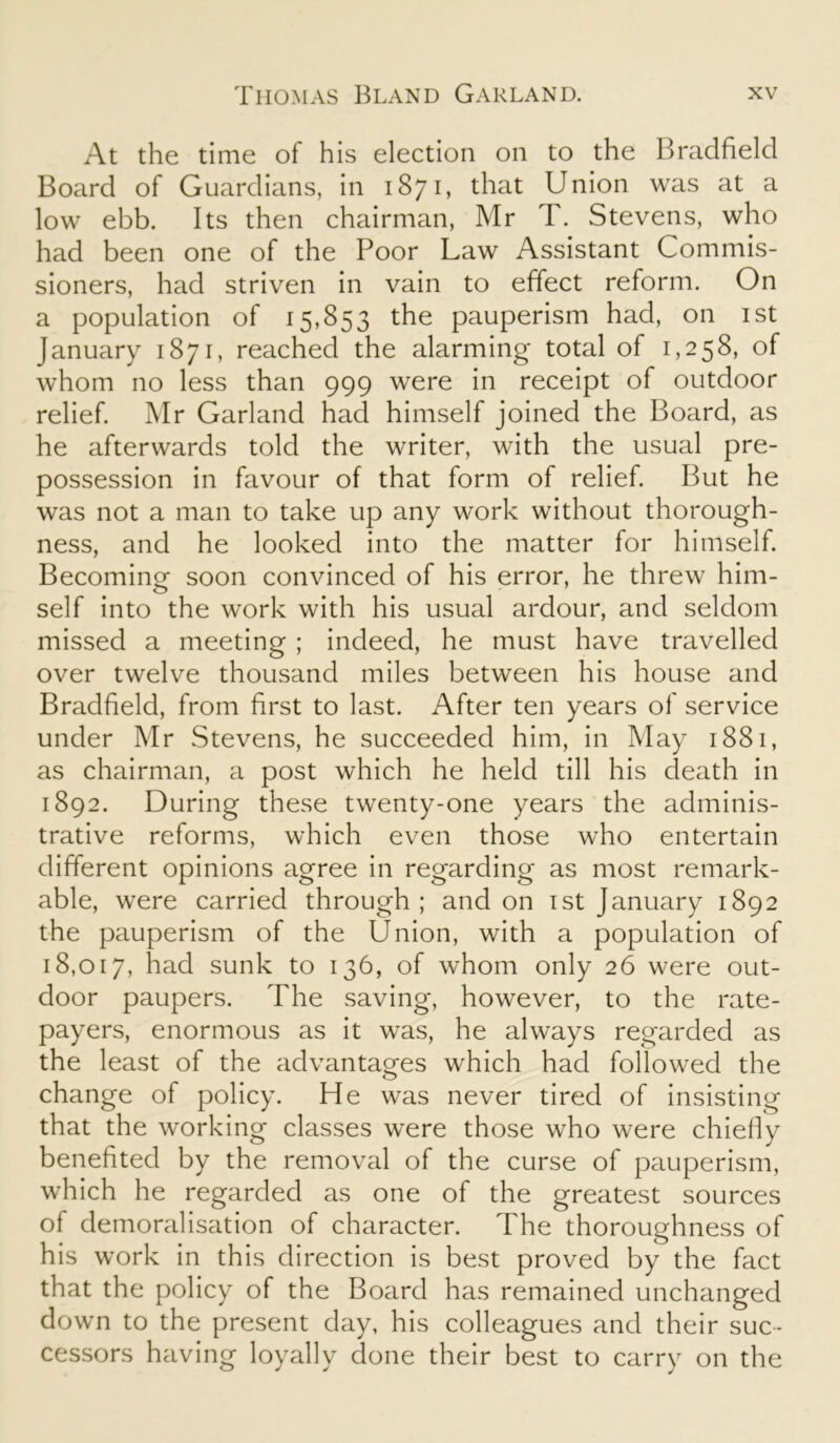 At the time of his election on to the Bradfield Board of Guardians, in 1871, that Union was at a low ebb. Its then chairman, Mr T. Stevens, who had been one of the Poor Law Assistant Commis- sioners, had striven in vain to effect reform. On a population of 15,853 the pauperism had, on 1st January 1871, reached the alarming total of 1,258, of whom no less than 999 were in receipt of outdoor relief. Mr Garland had himself joined the Board, as he afterwards told the writer, with the usual pre- possession in favour of that form of relief. But he was not a man to take up any work without thorough- ness, and he looked into the matter for himself. Becoming soon convinced of his error, he threw him- self into the work with his usual ardour, and seldom missed a meeting ; indeed, he must have travelled over twelve thousand miles between his house and Bradfield, from first to last. After ten years of service under Mr Stevens, he succeeded him, in May 1881, as chairman, a post which he held till his death in 1892. During these twenty-one years the adminis- trative reforms, which even those who entertain different opinions agree in regarding as most remark- able, were carried through; and on 1st January 1892 the pauperism of the Union, with a population of 18,017, had sunk to 136, of whom only 26 were out- door paupers. The saving, however, to the rate- payers, enormous as it was, he always regarded as the least of the advantages which had followed the change of policy. He was never tired of insisting that the working classes were those who were chiefly benefited by the removal of the curse of pauperism, which he regarded as one of the greatest sources of demoralisation of character. The thoroughness of his work in this direction is best proved by the fact that the policy of the Board has remained unchanged down to the present day, his colleagues and their suc- cessors having loyally done their best to carry on the