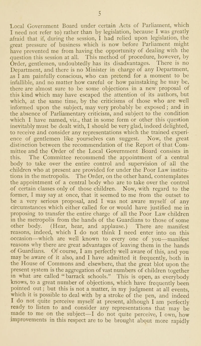 Local Government Board under certain Acts of Parliament, which I need not refer to) rather than by legislation, because I was greatly afraid that if, during the session, I had relied upon legislation, the great pressure of business which is now before Parliament might have prevented me from having the opportunity of dealing with the question this session at all. This method of procedure, however, by Order, gentlemen, undoubtedly has its disadvantages. There is no Department, and there is no Minister in charge of any Department, as I am painfully conscious, who can pretend for a moment to be infallible, and no matter how careful or how painstaking he may be, there are almost sure to be some objections in a new proposal of this kind which may have escaped the attention of its authors, but which, at the same time, by the criticisms of those who are well informed upon the subject, may very probably be exposed; and in the absence of Parliamentary criticism, and subject to the condition which I have named, viz., that in some form or other this question inevitably must be dealt with, I should be very glad, indeed delighted, to receive and consider any representations which the trained experi- ence of gentlemen like yourselves can suggest. Now, the great distinction between the recommendation of the Report of that Com- mittee and the Order of the Local Government Board consists in this. The Committee recommend the appointment of a central body to take over the entire control and supervision of all the children who at present are provided for under the Poor Law institu- tions in the metropolis. The Order, on the other hand, contemplates the appointment of a central body who are to take over the control of certain classes only of those children. Now, with regard to the former, I may say at once, that it seemed to me from the outset to be a very serious proposal, and I was not aware myself of any circumstances which either called for or would have justified me in proposing to transfer the entire charge of all the Poor Law children in the metropolis from the hands of the Guardians to those of some other body. (Hear, hear, and applause.) There are manifest reasons, indeed, which I do not think I need enter into on this occasion—which are well known to every one of you—manifest reasons why there are great advantages of leaving them in the hands of Guardians. Of course, I am perfectly well aware of this, and you may be aware of it also, and I have admitted it frequently, both in the House of Commons and elsewhere, that the great blot upon the present system is the aggregation of vast numbers of children together in what are called “barrack schools.” This is open, as everybody knows, to a great number of objections, which have frequently been pointed out; but this is not a matter, in my judgment at all events, which it is possible to deal with by a stroke of the pen, and indeed I do not quite perceive myself at present, although I am perfectly ready to listen to and consider any representations that may be made to me on the subject—I do not quite perceive, I own, how improvements in this respect are to be brought about more rapidly