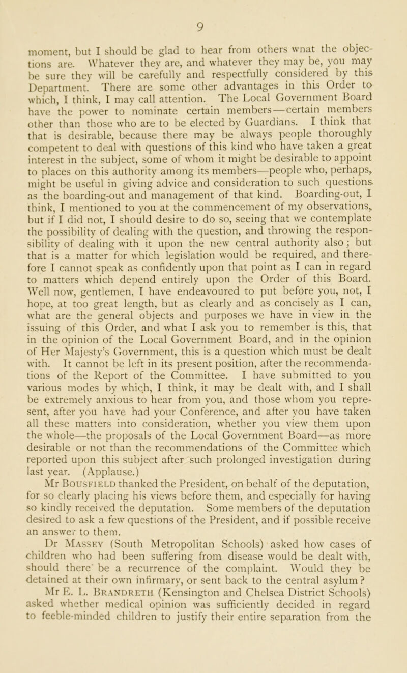 moment, but I should be glad to hear from others wnat the objec- tions are. Whatever they are, and whatever they may be, you may be sure they will be carefully and respectfully considered by this Department. There are some other advantages in this Order to which, I think, I may call attention. The Local Government Board have the power to nominate certain members — certain members other than those who are to be elected by Guardians. I think that that is desirable, because there may be always people thoroughly competent to deal with questions of this kind who have taken a great interest in the subject, some of whom it might be desirable to appoint to places on this authority among its members—people who, perhaps, might be useful in giving advice and consideration to such questions as the boarding-out and management of that kind. Boarding-out, I think, I mentioned to you at the commencement of my observations, but if I did not, I should desire to do so, seeing that we contemplate the possibility of dealing with the question, and throwing the respon- sibility of dealing with it upon the new central authority also; but that is a matter for which legislation would be required, and there- fore I cannot speak as confidently upon that point as I can in regard to matters which depend entirely upon the Order of this Board. Well now, gentlemen, I have endeavoured to put before you, not, I hope, at too great length, but as clearly and as concisely as I can, what are the general objects and purposes we have in view in the issuing of this Order, and what I ask you to remember is this, that in the opinion of the Local Government Board, and in the opinion of Her Majesty’s Government, this is a question which must be dealt with. It cannot be left in its present position, after the recommenda- tions of the Report of the Committee. I have submitted to you various modes by which, I think, it may be dealt with, and I shall be extremely anxious to hear from you, and those whom you repre- sent, after you have had your Conference, and after you have taken all these matters into consideration, whether you view them upon the whole—the proposals of the Local Government Board—as more desirable or not than the recommendations of the Committee which reported upon this subject after such prolonged investigation during last year. (Applause.) Mr Bousfield thanked the President, on behalf of the deputation, for so clearly placing his views before them, and especially for having so kindly received the deputation. Some members of the deputation desired to ask a few questions of the President, and if possible receive an answer to them. I)r Massey (South Metropolitan Schools) asked how cases of children who had been suffering from disease would be dealt with, should there be a recurrence of the complaint. W'ould they be detained at their own infirmary, or sent back to the central asylum? Mr E. L. Brandreth (Kensington and Chelsea District Schools) asked whether medical opinion was sufficiently decided in regard to feeble-minded children to justify their entire separation from the