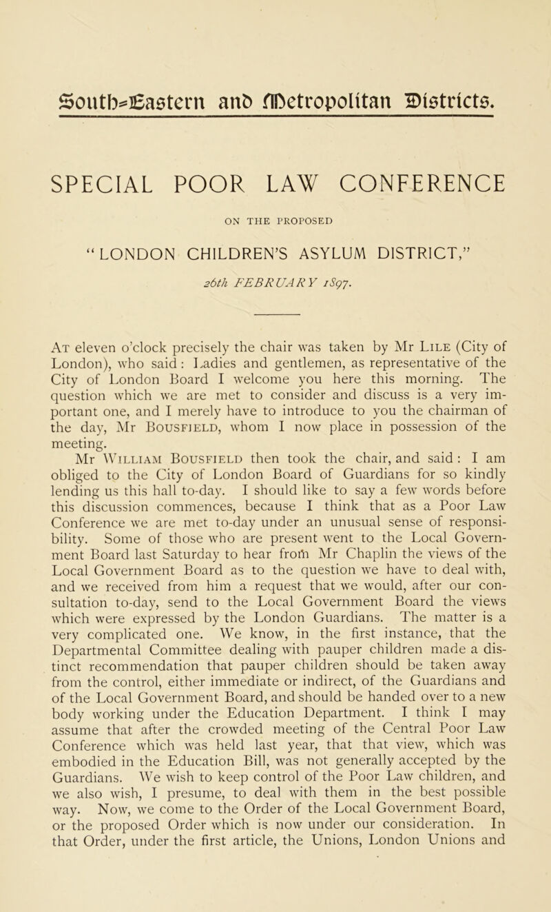 Southeastern anb metropolitan districts. SPECIAL POOR LAW CONLERENCE ON THE PROPOSED “LONDON CHILDREN’S ASYLUM DISTRICT,” 26th FEBRUARY 1S97. At eleven o’clock precisely the chair was taken by Mr Lile (City of London), who said : Ladies and gentlemen, as representative of the City of London Board I welcome you here this morning. The question which we are met to consider and discuss is a very im- portant one, and I merely have to introduce to you the chairman of the day, Mr Bousfield, whom I now place in possession of the meeting. Mr William Bousfield then took the chair, and said : I am obliged to the City of London Board of Guardians for so kindly lending us this hall to-day. I should like to say a few words before this discussion commences, because I think that as a Poor Law Conference we are met to-day under an unusual sense of responsi- bility. Some of those who are present went to the Local Govern- ment Board last Saturday to hear froth Mr Chaplin the views of the Local Government Board as to the question we have to deal with, and we received from him a request that we would, after our con- sultation to-day, send to the Local Government Board the views which were expressed by the London Guardians. The matter is a very complicated one. We know, in the first instance, that the Departmental Committee dealing with pauper children made a dis- tinct recommendation that pauper children should be taken away from the control, either immediate or indirect, of the Guardians and of the Local Government Board, and should be handed over to a new body working under the Education Department. I think I may assume that after the crowded meeting of the Central Poor Law Conference which was held last year, that that view, which was embodied in the Education Bill, was not generally accepted by the Guardians. We wish to keep control of the Poor Law children, and we also wish, I presume, to deal with them in the best possible way. Now, we come to the Order of the Local Government Board, or the proposed Order which is now under our consideration. In that Order, under the first article, the Unions, London Unions and