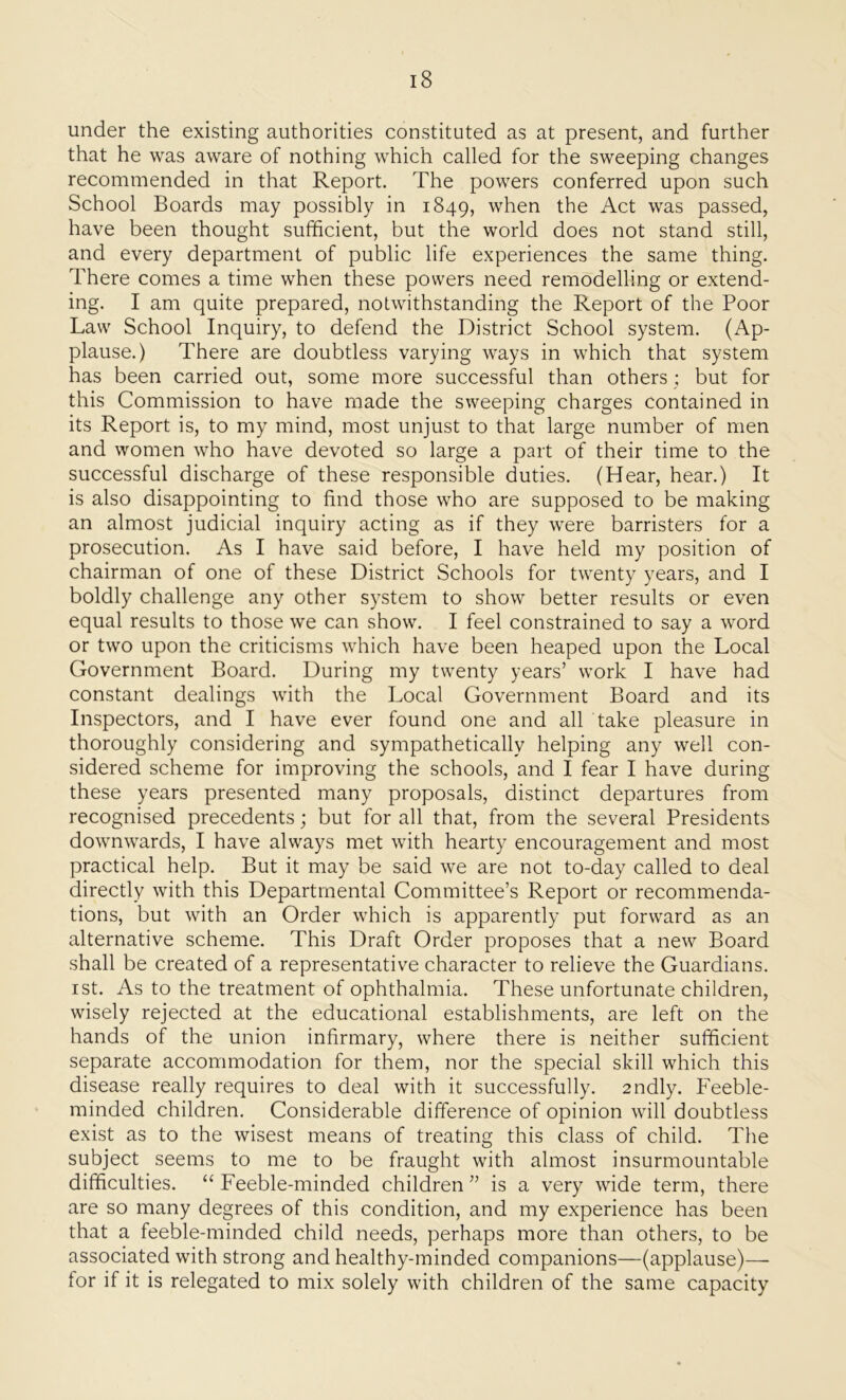 under the existing authorities constituted as at present, and further that he was aware of nothing which called for the sweeping changes recommended in that Report. The powers conferred upon such School Boards may possibly in 1849, when the Act was passed, have been thought sufficient, but the world does not stand still, and every department of public life experiences the same thing. There comes a time when these powers need remodelling or extend- ing. I am quite prepared, notwithstanding the Report of the Poor Law School Inquiry, to defend the District School system. (Ap- plause.) There are doubtless varying ways in which that system has been carried out, some more successful than others ; but for this Commission to have made the sweeping charges contained in its Report is, to my mind, most unjust to that large number of men and women who have devoted so large a part of their time to the successful discharge of these responsible duties. (Hear, hear.) It is also disappointing to find those who are supposed to be making an almost judicial inquiry acting as if they were barristers for a prosecution. As I have said before, I have held my position of chairman of one of these District Schools for twenty years, and I boldly challenge any other system to show better results or even equal results to those we can show. I feel constrained to say a word or two upon the criticisms which have been heaped upon the Local Government Board. During my twenty years’ work I have had constant dealings with the Local Government Board and its Inspectors, and I have ever found one and all take pleasure in thoroughly considering and sympathetically helping any well con- sidered scheme for improving the schools, and I fear I have during these years presented many proposals, distinct departures from recognised precedents; but for all that, from the several Presidents downwards, I have always met with hearty encouragement and most practical help. But it may be said we are not to-day called to deal directly with this Departmental Committee’s Report or recommenda- tions, but with an Order which is apparently put forward as an alternative scheme. This Draft Order proposes that a new Board shall be created of a representative character to relieve the Guardians. 1 st. As to the treatment of ophthalmia. These unfortunate children, wisely rejected at the educational establishments, are left on the hands of the union infirmary, where there is neither sufficient separate accommodation for them, nor the special skill which this disease really requires to deal with it successfully. 2ndly. Feeble- minded children. Considerable difference of opinion will doubtless exist as to the wisest means of treating this class of child. The subject seems to me to be fraught with almost insurmountable difficulties. “ Feeble-minded children ” is a very wide term, there are so many degrees of this condition, and my experience has been that a feeble-minded child needs, perhaps more than others, to be associated with strong and healthy-minded companions—(applause)— for if it is relegated to mix solely with children of the same capacity