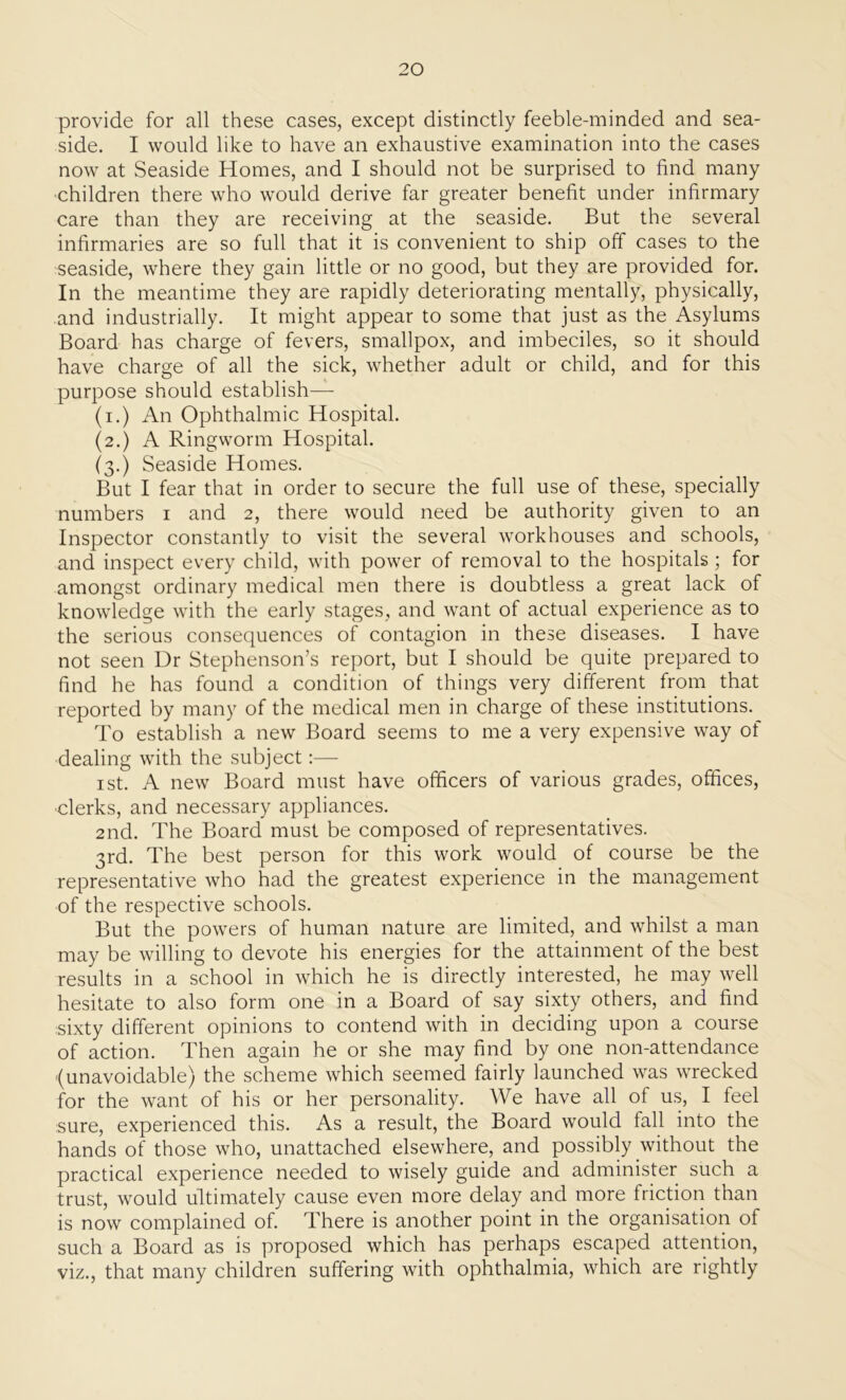 provide for all these cases, except distinctly feeble-minded and sea- side. I would like to have an exhaustive examination into the cases now at Seaside Homes, and I should not be surprised to find many children there who would derive far greater benefit under infirmary care than they are receiving at the seaside. But the several infirmaries are so full that it is convenient to ship off cases to the seaside, where they gain little or no good, but they are provided for. In the meantime they are rapidly deteriorating mentally, physically, and industrially. It might appear to some that just as the Asylums Board has charge of fevers, smallpox, and imbeciles, so it should have charge of all the sick, whether adult or child, and for this purpose should establish— (i.) An Ophthalmic Hospital. (2.) A Ringworm Hospital. (3.) Seaside Homes. But I fear that in order to secure the full use of these, specially numbers 1 and 2, there would need be authority given to an Inspector constantly to visit the several workhouses and schools, and inspect every child, with power of removal to the hospitals ; for amongst ordinary medical men there is doubtless a great lack of knowledge with the early stages, and want of actual experience as to the serious consequences of contagion in these diseases. I have not seen Dr Stephenson’s report, but I should be quite prepared to find he has found a condition of things very different from that reported by many of the medical men in charge of these institutions. To establish a new Board seems to me a very expensive way of dealing with the subject:— 1 st. A new Board must have officers of various grades, offices, clerks, and necessary appliances. 2nd. The Board must be composed of representatives. 3rd. The best person for this work would of course be the representative who had the greatest experience in the management of the respective schools. But the powers of human nature are limited, and whilst a man may be willing to devote his energies for the attainment of the best results in a school in which he is directly interested, he may well hesitate to also form one in a Board of say sixty others, and find sixty different opinions to contend with in deciding upon a course of action. Then again he or she may find by one non-attendance (unavoidable) the scheme which seemed fairly launched was wrecked for the want of his or her personality. We have all of us, I feel sure, experienced this. As a result, the Board would fall into the hands of those who, unattached elsewhere, and possibly without the practical experience needed to wisely guide and administer such a trust, would ultimately cause even more delay and more friction than is now complained of. There is another point in the organisation of such a Board as is proposed which has perhaps escaped attention, viz., that many children suffering with ophthalmia, which are rightly