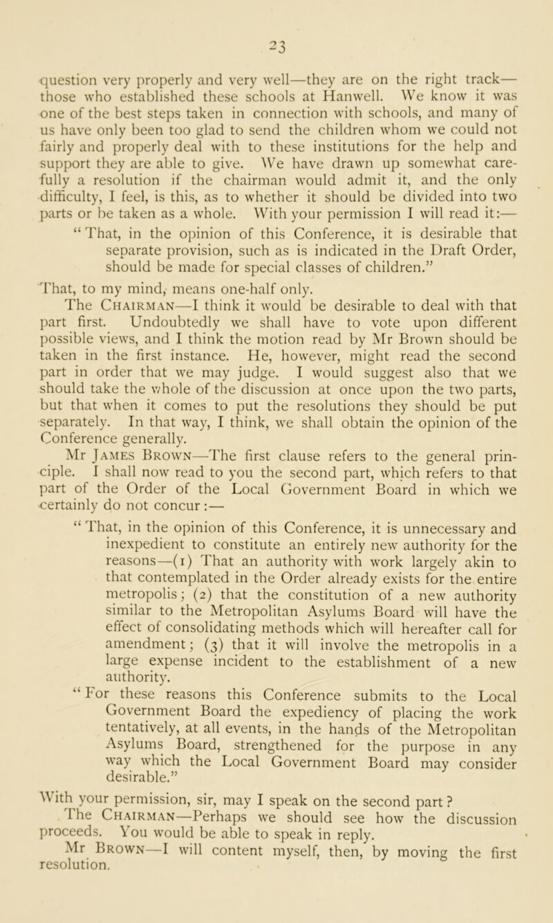 question very properly and very well—they are on the right track— those who established these schools at Hanwell. We know it was one of the best steps taken in connection with schools, and many of us have only been too glad to send the children whom we could not fairly and properly deal with to these institutions for the help and support they are able to give. We have drawn up somewhat care- fully a resolution if the chairman would admit it, and the only difficulty, I feel, is this, as to whether it should be divided into two parts or be taken as a whole. With your permission I will read it:— “ That, in the opinion of this Conference, it is desirable that separate provision, such as is indicated in the Draft Order, should be made for special classes of children.” That, to my mind, means one-half only. The Chairman—I think it would be desirable to deal with that part first. Undoubtedly we shall have to vote upon different possible views, and I think the motion read by Mr Brown should be taken in the first instance. He, however, might read the second part in order that we may judge. I would suggest also that we should take the whole of the discussion at once upon the two parts, but that when it comes to put the resolutions they should be put separately. In that way, I think, we shall obtain the opinion of the Conference generally. Mr James Brown—The first clause refers to the general prin- ciple. I shall now read to you the second part, which refers to that part of the Order of the Local Government Board in which we certainly do not concur: — “ That, in the opinion of this Conference, it is unnecessary and inexpedient to constitute an entirely new authority for the reasons—(i) That an authority with work largely akin to that contemplated in the Order already exists for the entire metropolis; (2) that the constitution of a new authority similar to the Metropolitan Asylums Board will have the effect of consolidating methods which will hereafter call for amendment; (3) that it will involve the metropolis in a large expense incident to the establishment of a new authority. “ For these reasons this Conference submits to the Local Government Board the expediency of placing the work tentatively, at all events, in the hands of the Metropolitan Asylums Board, strengthened for the purpose in any way which the Local Government Board may consider desirable.” A ith your permission, sir, may I speak on the second part ? The Chairman—Perhaps we should see how the discussion proceeds. You would be able to speak in reply. Mr Brown—I will content myself, then, by moving the first resolution.
