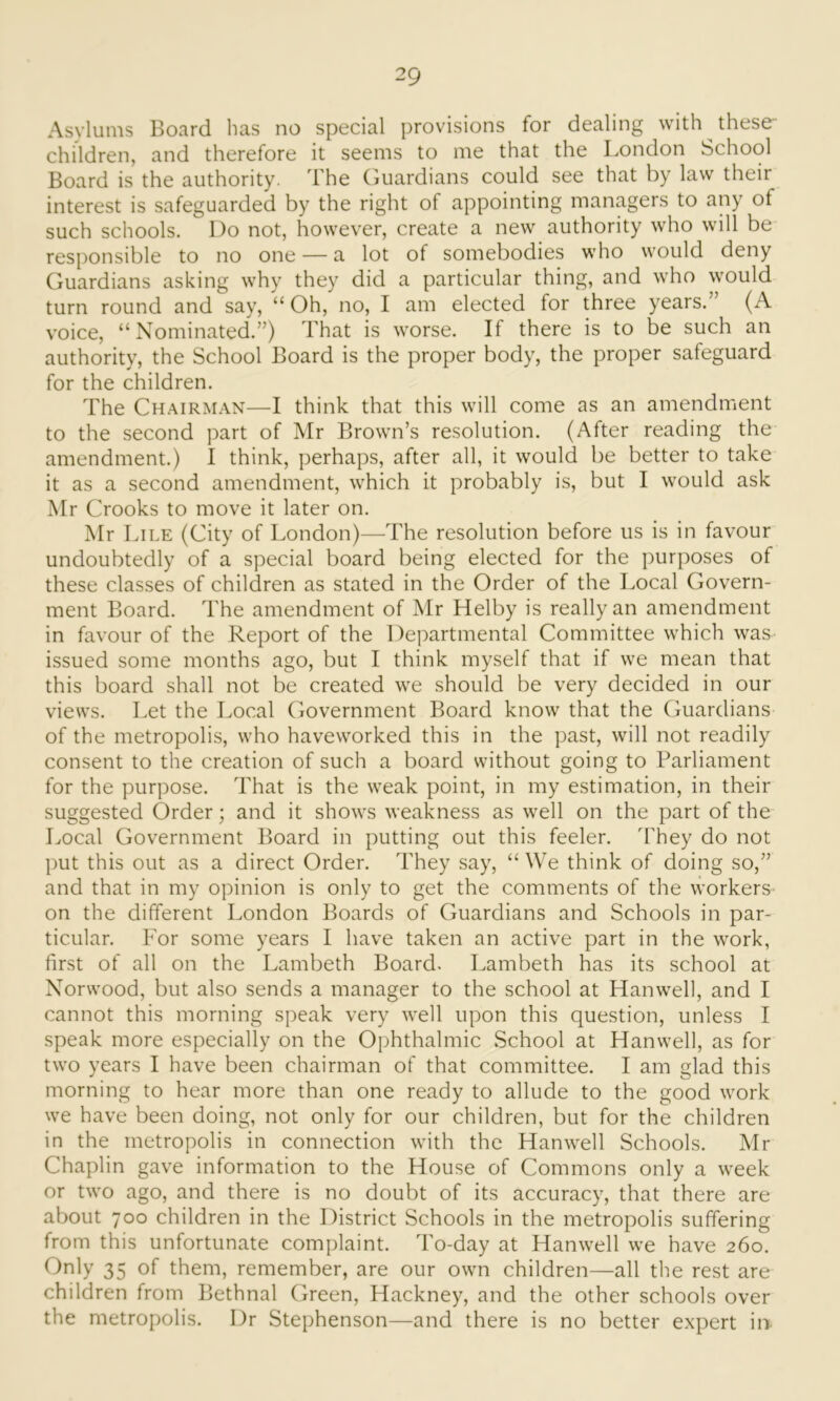 Asylums Board has no special provisions for dealing with these- children, and therefore it seems to me that the London School Board is the authority. The Guardians could see that by law their interest is safeguarded by the right of appointing managers to any of such schools. Do not, however, create a new authority who will be responsible to no one — a lot of somebodies who would deny Guardians asking why they did a particular thing, and who would turn round and say, “Oh, no, I am elected for three years.” (A voice, “Nominated.”) That is worse. If there is to be such an authority, the School Board is the proper body, the proper safeguard for the children. The Chairman—I think that this will come as an amendment to the second part of Mr Brown’s resolution. (After reading the amendment.) I think, perhaps, after all, it would be better to take it as a second amendment, which it probably is, but I would ask Mr Crooks to move it later on. Mr Lile (City of London)—The resolution before us is in favour undoubtedly of a special board being elected for the purposes of these classes of children as stated in the Order of the Local Govern- ment Board. The amendment of Mr Helby is really an amendment in favour of the Report of the Departmental Committee which was issued some months ago, but I think myself that if we mean that this board shall not be created we should be very decided in our views. Let the Local Government Board know that the Guardians of the metropolis, who haveworked this in the past, will not readily consent to the creation of such a board without going to Parliament for the purpose. That is the weak point, in my estimation, in their suggested Order; and it shows weakness as well on the part of the Local Government Board in putting out this feeler. They do not put this out as a direct Order. They say, “ We think of doing so,” and that in my opinion is only to get the comments of the workers on the different London Boards of Guardians and Schools in par- ticular. For some years I have taken an active part in the work, first of all on the Lambeth Board. Lambeth has its school at Norwood, but also sends a manager to the school at Hanwell, and I cannot this morning speak very well upon this question, unless I speak more especially on the Ophthalmic School at Hanwell, as for two years I have been chairman of that committee. I am glad this morning to hear more than one ready to allude to the good work we have been doing, not only for our children, but for the children in the metropolis in connection with the Hanwell Schools. Mr Chaplin gave information to the House of Commons only a week or two ago, and there is no doubt of its accuracy, that there are about 700 children in the District Schools in the metropolis suffering from this unfortunate complaint. To-day at Hanwell we have 260. Only 35 of them, remember, are our own children—all the rest are children from Bethnal Green, Hackney, and the other schools over the metropolis. Dr Stephenson—and there is no better expert in-