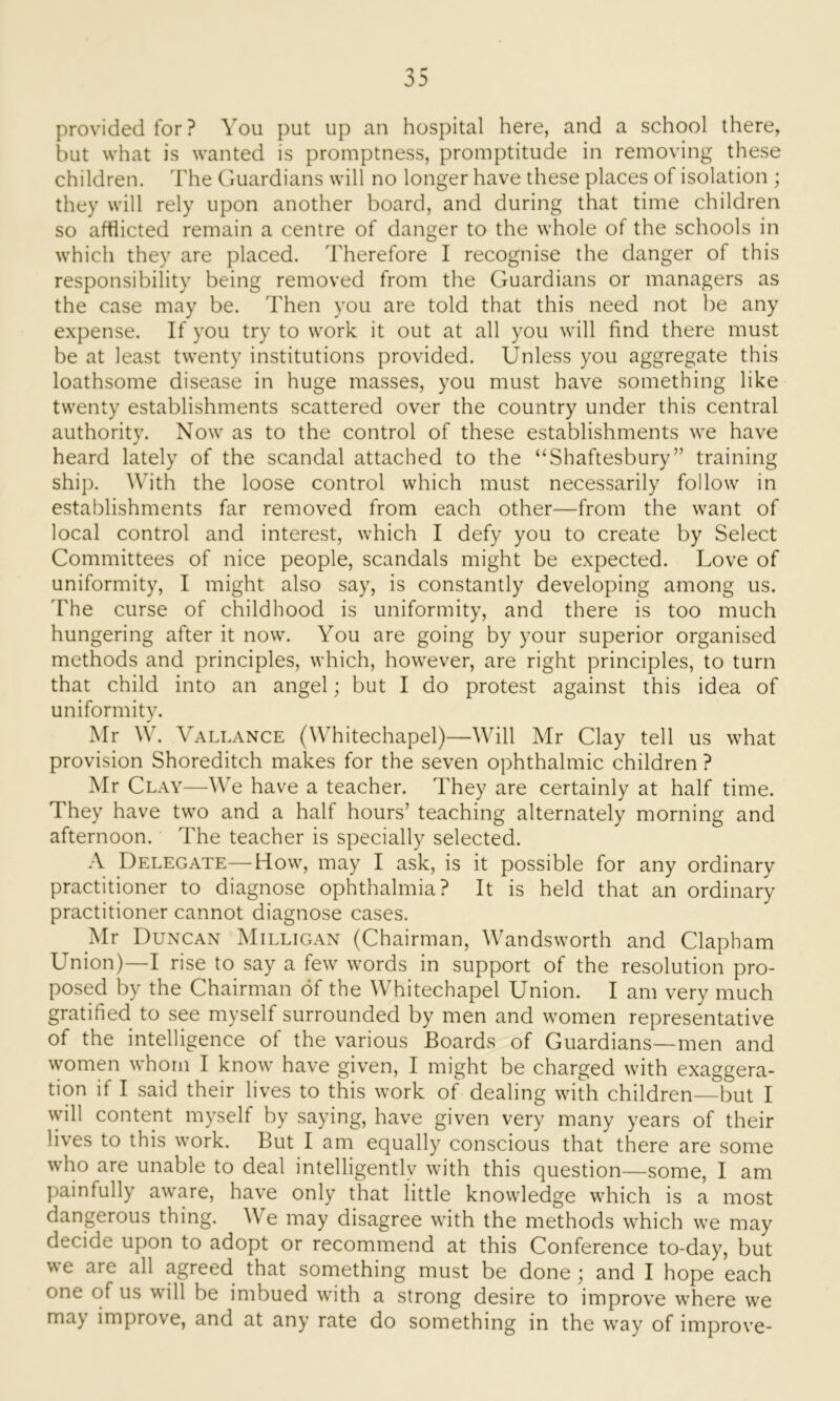 provided for? You put up an hospital here, and a school there, but what is wanted is promptness, promptitude in removing these children. The Guardians will no longer have these places of isolation ; they will rely upon another board, and during that time children so afflicted remain a centre of danger to the whole of the schools in which they are placed. Therefore I recognise the danger of this responsibility being removed from the Guardians or managers as the case may be. Then you are told that this need not be any expense. If you try to work it out at all you will find there must be at least twenty institutions provided. Unless you aggregate this loathsome disease in huge masses, you must have something like twenty establishments scattered over the country under this central authority. Now as to the control of these establishments we have heard lately of the scandal attached to the “Shaftesbury” training ship. With the loose control which must necessarily follow in establishments far removed from each other—from the want of local control and interest, which I defy you to create by Select Committees of nice people, scandals might be expected. Love of uniformity, I might also say, is constantly developing among us. The curse of childhood is uniformity, and there is too much hungering after it now. You are going by your superior organised methods and principles, which, however, are right principles, to turn that child into an angel; but I do protest against this idea of uniformity. Mr W. Vallance (Whitechapel)—Will Mr Clay tell us what provision Shoreditch makes for the seven ophthalmic children ? Mr Clay—We have a teacher. They are certainly at half time. They have two and a half hours’ teaching alternately morning and afternoon. The teacher is specially selected. A Delegate—How, may I ask, is it possible for any ordinary practitioner to diagnose ophthalmia? It is held that an ordinary practitioner cannot diagnose cases. Mr Duncan Milligan (Chairman, Wandsworth and Clapham Union)—I rise to say a few words in support of the resolution pro- posed by the Chairman of the Whitechapel Union. I am very much gratified to see myself surrounded by men and women representative of the intelligence of the various Boards of Guardians—men and women whom I know have given, I might be charged with exaggera- tion if I said their lives to this work of dealing with children—but I will content myself by saying, have given very many years of their lives to this work. But I am equally conscious that there are some who are unable to deal intelligently with this question—some, I am painfully aware, have only that little knowledge which is a most dangerous thing. We may disagree with the methods which we may decide upon to adopt or recommend at this Conference to-day, but we are all agreed that something must be done; and I hope each one of us will be imbued with a strong desire to improve where we ma) improve, and at any rate do something in the way of improve-