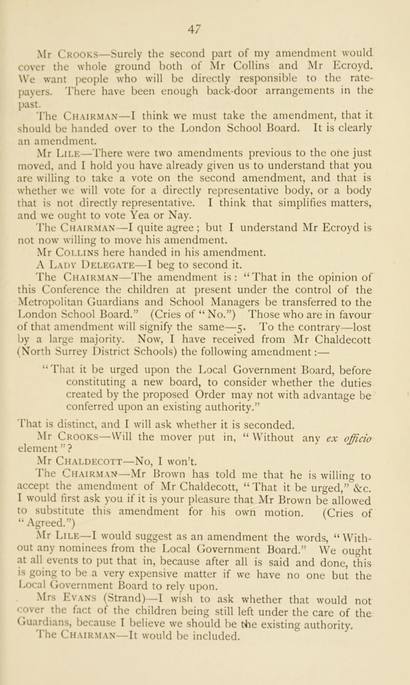 Mr Crooks—Surely the second part of my amendment would cover the whole ground both of Mr Collins and Mr Ecroyd. We want people who will be directly responsible to the rate- payers. There have been enough back-door arrangements in the past. The Chairman—I think we must take the amendment, that it should be handed over to the London School Board. It is clearly an amendment. Mr Lile—There were two amendments previous to the one just moved, and I hold you have already given us to understand that you are willing to take a vote on the second amendment, and that is whether we will vote for a directly representative body, or a body that is not directly representative. I think that simplifies matters, and we ought to vote Yea or Nay. The Chairman—I quite agree; but I understand Mr Ecroyd is not now willing to move his amendment. Mr Collins here handed in his amendment. A Lady Delegate—I beg to second it. The Chairman—The amendment is: “That in the opinion of this Conference the children at present under the control of the Metropolitan Guardians and School Managers be transferred to the London School Board.” (Cries of “ No.”) Those who are in favour of that amendment will signify the same—5. To the contrary—lost by a large majority. Now, I have received from Mr Chaldecott (North Surrey District Schools) the following amendment:— “That it be urged upon the Local Government Board, before constituting a new board, to consider whether the duties created by the proposed Order may not with advantage be conferred upon an existing authority.” That is distinct, and I will ask whether it is seconded. Mr Crooks—Will the mover put in, “ Without any ex officio element ” ? Mr Chaldecott—No, I won’t. The Chairman—Mr Brown has told me that he is willing to accept the amendment of Mr Chaldecott, “ That it be urged,” &c. I would first ask you if it is your pleasure that Mr Brown be allowed to substitute this amendment for his own motion. (Cries of “ Agreed.”) Mr Lile—I would suggest as an amendment the words, “With- out any nominees from the Local Government Board.” We ought at all events to put that in, because after all is said and done, this is going to be a very expensive matter if we have no one but the Local Government Board to rely upon. Mrs Evans (Strand)—I wish to ask whether that would not cover the fact of the children being still left under the care of the Guardians, because I believe we should be tbe existing authority. I he Chairman—It would be included.