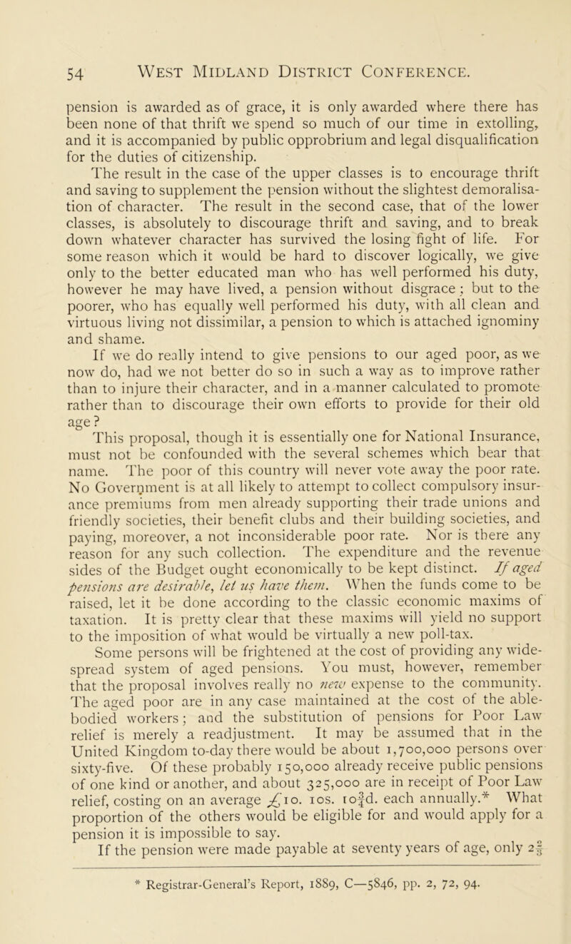 pension is awarded as of grace, it is only awarded where there has been none of that thrift we spend so much of our time in extolling, and it is accompanied by public opprobrium and legal disqualification for the duties of citizenship. The result in the case of the upper classes is to encourage thrift and saving to supplement the pension without the slightest demoralisa- tion of character. The result in the second case, that of the lower classes, is absolutely to discourage thrift and saving, and to break down whatever character has survived the losing fight of life. For some reason which it would be hard to discover logically, we give only to the better educated man who has well performed his duty, however he may have lived, a pension without disgrace; but to the poorer, who has equally well performed his duty, with all clean and virtuous living not dissimilar, a pension to which is attached ignominy and shame. If we do really intend to give pensions to our aged poor, as we now do, had we not better do so in such a way as to improve rather than to injure their character, and in a manner calculated to promote rather than to discourage their own efforts to provide for their old age? . This proposal, though it is essentially one for National Insurance, must not be confounded with the several schemes which bear that name. The poor of this country will never vote away the poor rate. No Government is at all likely to attempt to collect compulsory insur- ance premiums from men already supporting their trade unions and friendly societies, their benefit clubs and their building societies, and paying, moreover, a not inconsiderable poor rate. Nor is there any reason for any such collection. The expenditure and the revenue sides of the Budget ought economically to be kept distinct. If aged pensions are desirable, let us have them. When the funds come to be raised, let it be done according to the classic economic maxims of taxation. It is pretty clear that these maxims will yield no support to the imposition of what would be virtually a new poll-tax. Some persons will be frightened at the cost of providing any wide- spread system of aged pensions. You must, however, remember that the proposal involves really no new expense to the community. The aged poor are in any case maintained at the cost of the able- bodied workers; and the substitution of pensions for Poor Law relief is merely a readjustment. It may be assumed that in the United Kingdom to-day there would be about 1,700,000 persons over sixty-five. Of these probably 150,000 already receive public pensions of one kind or another, and about 325,000 are in receipt of Poor Law relief, costing on an average ^'10. 10s. rofd. each annually.* What proportion of the others would be eligible for and would apply for a pension it is impossible to say. If the pension were made payable at seventy years of age, only 2§ * Registrar-General’s Report, 1889, C—5846, pp. 2, 72, 94.