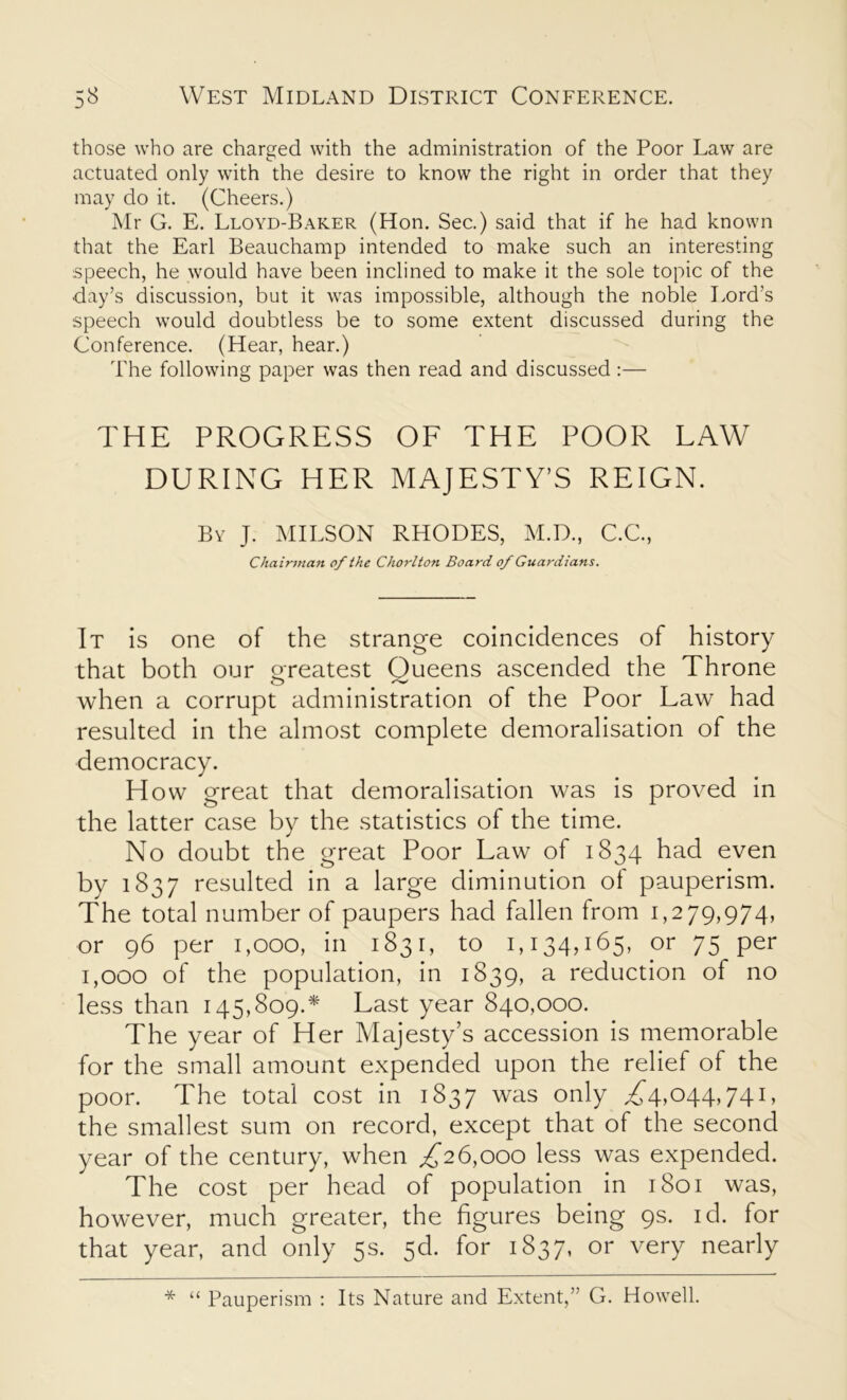 those who are charged with the administration of the Poor Law are actuated only with the desire to know the right in order that they may do it. (Cheers.) Mr G. E. Lloyd-Baker (Hon. Sec.) said that if he had known that the Earl Beauchamp intended to make such an interesting speech, he would have been inclined to make it the sole topic of the day’s discussion, but it was impossible, although the noble Lord’s speech would doubtless be to some extent discussed during the Conference. (Hear, hear.) The following paper was then read and discussed:— THE PROGRESS OF THE POOR LAW DURING HER MAJESTY’S REIGN. By J. MILSON RHODES, M.D., C.C., Cha irman of the Chorlton Board of Guardians. It is one of the strange coincidences of history that both our Greatest Oueens ascended the Throne o ^ when a corrupt administration of the Poor Law had resulted in the almost complete demoralisation of the democracy. How great that demoralisation was is proved in the latter case by the statistics of the time. No doubt the great Poor Law of 1834 had even by 1837 resulted in a large diminution ot pauperism. The total number of paupers had fallen from 1,279,974, or 96 per 1,000, in 1831, to 1,134,165, or 75 per 1,000 of the population, in 1839, a reduction of no less than 145,809.* Last year 840,000. The year of Her Majesty’s accession is memorable for the small amount expended upon the relief of the poor. The total cost in 1837 was only ,£4,044,741, the smallest sum on record, except that of the second year of the century, when £26,000 less was expended. The cost per head of population in 1801 was, however, much greater, the figures being 9s. id. for that year, and only 5s. 5d. for 1837, or very nearly * “ Pauperism : Its Nature and Extent,” G. Howell.