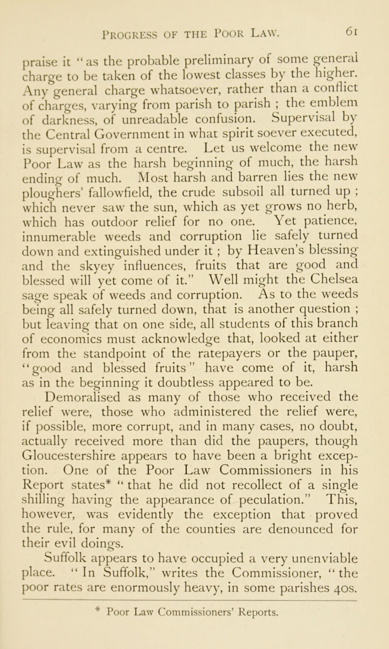 praise it “as the probable preliminary of some general charge to be taken of the lowest classes by the higher. Any general charge whatsoever, rather than a conflict of charges, varying from parish to parish ; the emblem of darkness, of unreadable confusion. Supervisal by the Central Government in what spirit soever executed, is supervisal from a centre. Let us welcome the new Poor Law as the harsh beginning of much, the harsh ending of much. Most harsh and barren lies the new ploughers’ fallowfield, the crude subsoil all turned up ; which never saw the sun, which as yet grows no herb, which has outdoor relief for no one. Yet patience, innumerable weeds and corruption lie safely turned down and extinguished under it ; by Heaven’s blessing and the skyey influences, fruits that are good and blessed will yet come of it.” Well might the Chelsea sage speak of weeds and corruption. As to the weeds being all safely turned down, that is another question ; but leaving that on one side, all students of this branch of economics must acknowledge that, looked at either from the standpoint of the ratepayers or the pauper, “good and blessed fruits” have come of it, harsh as in the beginning it doubtless appeared to be. Demoralised as many of those who received the relief were, those who administered the relief were, if possible, more corrupt, and in many cases, no doubt, actually received more than did the paupers, though Gloucestershire appears to have been a bright excep- tion. One of the Poor Law Commissioners in his Report states* “ that he did not recollect of a single shilling having the appearance of peculation.” This, however, was evidently the exception that proved the rule, for many of the counties are denounced for their evil doings. Suffolk appears to have occupied a very unenviable place. “ In Suffolk,” writes the Commissioner, “ the poor rates are enormously heavy, in some parishes 40s. * Poor Law Commissioners’ Reports.