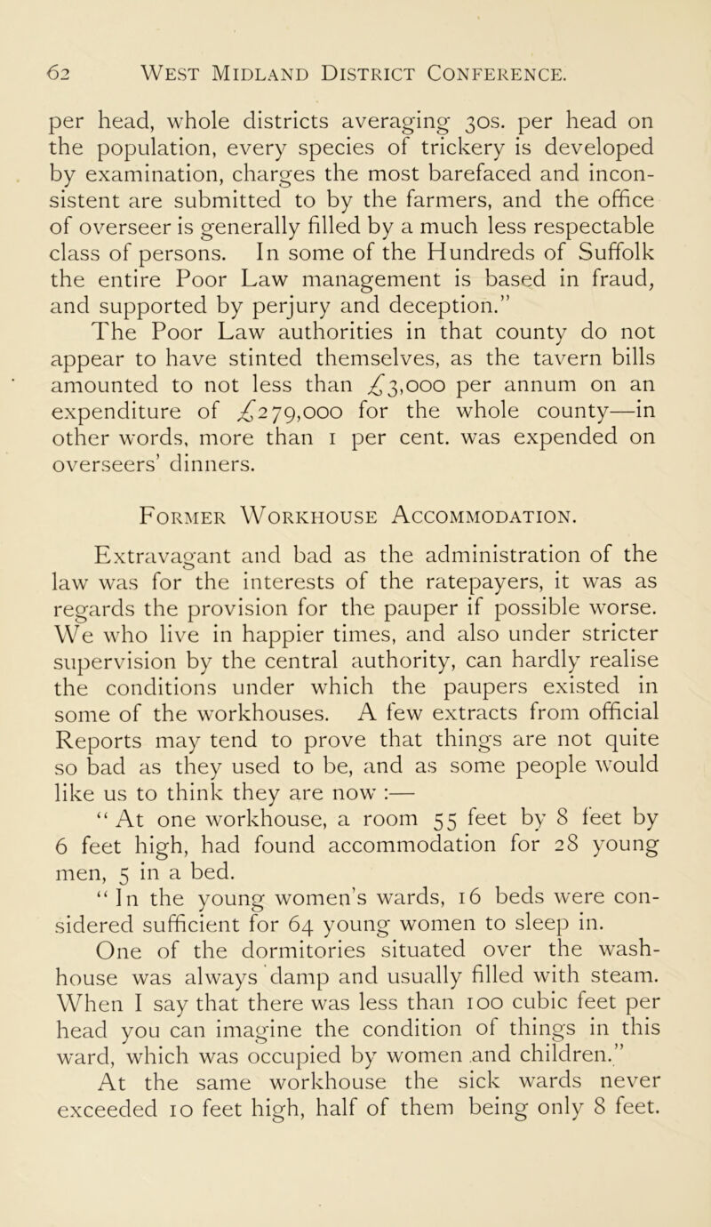 per head, whole districts averaging 30s. per head on the population, every species of trickery is developed by examination, charges the most barefaced and incon- sistent are submitted to by the farmers, and the office of overseer is generally filled by a much less respectable class of persons. In some of the Hundreds of Suffolk the entire Poor Law management is based in fraud, and supported by perjury and deception.” The Poor Law authorities in that county do not appear to have stinted themselves, as the tavern bills amounted to not less than ,£3,000 per annum on an expenditure of £279,000 for the whole county—in other words, more than 1 per cent, was expended on overseers’ dinners. Former Workhouse Accommodation. Extravagant and bad as the administration of the law was for the interests of the ratepayers, it was as regards the provision for the pauper if possible worse. We who live in happier times, and also under stricter supervision by the central authority, can hardly realise the conditions under which the paupers existed in some of the workhouses. A few extracts from official Reports may tend to prove that things are not quite so bad as they used to be, and as some people would like us to think they are now :— “At one workhouse, a room 55 feet by 8 feet by 6 feet high, had found accommodation for 28 young men, 5 in a bed. “ In the young women’s wards, 16 beds were con- sidered sufficient for 64 young women to sleep in. One of the dormitories situated over the wash- house was always damp and usually filled with steam. When I say that there was less than 100 cubic feet per head you can imagine the condition of things in this ward, which was occupied by women and children.” At the same workhouse the sick wards never exceeded 10 feet high, half of them being only 8 feet.