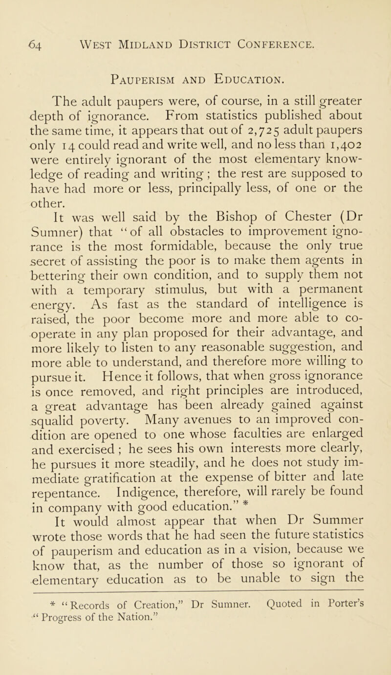 Pauperism and Education. The adult paupers were, of course, in a still greater depth of ignorance. From statistics published about the same time, it appears that out of 2,725 adult paupers only 14 could read and write well, and no less than 1,402 were entirely ignorant of the most elementary know- ledge of reading and writing ; the rest are supposed to have had more or less, principally less, of one or the other. It was well said by the Bishop of Chester (Dr Sumner) that “of all obstacles to improvement igno- rance is the most formidable, because the only true secret of assisting the poor is to make them agents in bettering their own condition, and to supply them not with a temporary stimulus, but with a permanent energy. As fast as the standard of intelligence is raised, the poor become more and more able to co- operate in any plan proposed for their advantage, and more likely to listen to any reasonable suggestion, and more able to understand, and therefore more willing to pursue it. Hence it follows, that when gross ignorance is once removed, and right principles are introduced, a great advantage has been already gained against squalid poverty. Many avenues to an improved con- dition are opened to one whose faculties are enlarged and exercised ; he sees his own interests more clearly, he pursues it more steadily, and he does not study im- mediate gratification at the expense of bitter and late repentance. Indigence, therefore, will rarely be found in company with good education.” * It would almost appear that when Dr Summer wrote those words that he had seen the future statistics of pauperism and education as in a vision, because we know that, as the number of those so ignorant of elementary education as to be unable to sign the * “Records of Creation,” Dr Sumner. Quoted in Porter’s “ Progress of the Nation.”