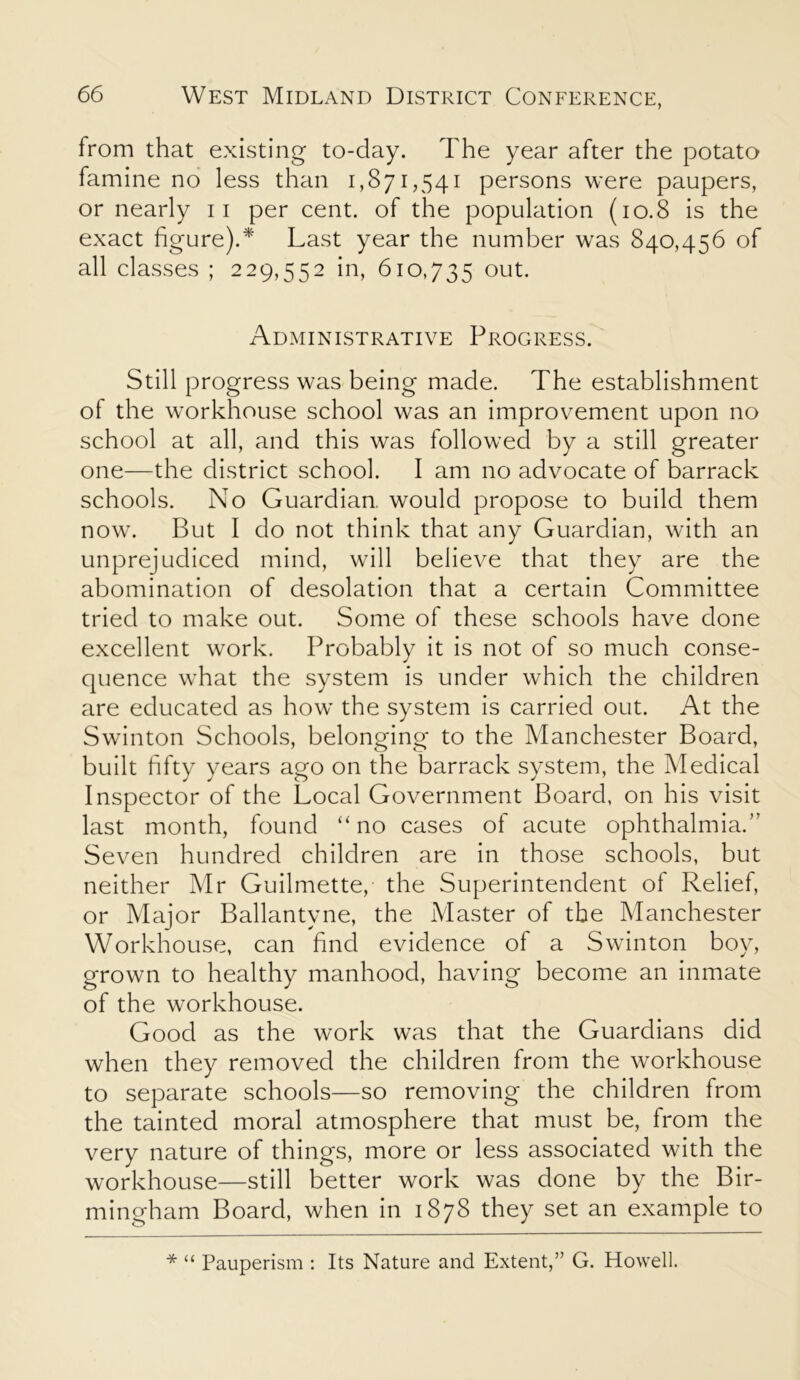 from that existing to-day. The year after the potato famine no less than 1,871,541 persons were paupers, or nearly 11 per cent, of the population (10.8 is the exact figure).* Last year the number was 840,456 of all classes ; 229,552 in, 610,735 out. Administrative Progress. Still progress was being made. The establishment of the workhouse school was an improvement upon no school at all, and this was followed by a still greater one—the district school. I am no advocate of barrack schools. No Guardian would propose to build them now. But I do not think that any Guardian, with an unprejudiced mind, will believe that they are the abomination of desolation that a certain Committee tried to make out. Some of these schools have done excellent work. Probably it is not of so much conse- quence what the system is under which the children are educated as how the system is carried out. At the Swinton Schools, belonging to the Manchester Board, built fifty years ago on the barrack system, the Medical Inspector of the Local Government Board, on his visit last month, found “no cases of acute ophthalmia.” Seven hundred children are in those schools, but neither Mr Guilmette, the Superintendent of Relief, or Major Ballantyne, the Master of the Manchester Workhouse, can find evidence of a Swinton boy, grown to healthy manhood, having become an inmate of the workhouse. Good as the work was that the Guardians did when they removed the children from the workhouse to separate schools—so removing the children from the tainted moral atmosphere that must be, from the very nature of things, more or less associated with the workhouse—still better work was done by the Bir- mingham Board, when in 1878 they set an example to * “ Pauperism : Its Nature and Extent,” G. Howell.