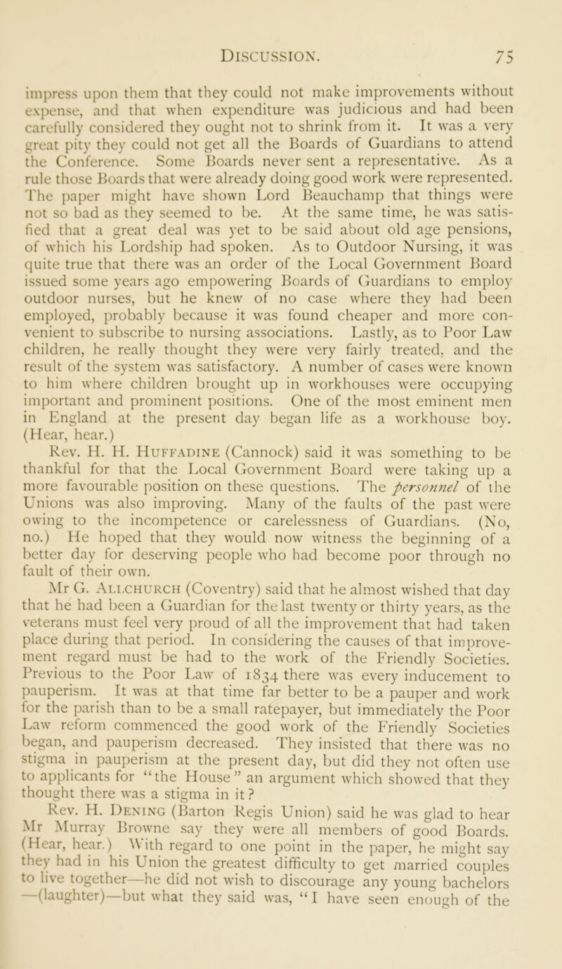 ** r* / 5 impress upon them that they could not make improvements without expense, and that when expenditure was judicious and had been carefully considered they ought not to shrink from it. It was a very great pity they could not get all the Boards of Guardians to attend the Conference. Some Boards never sent a representative. As a rule those Boards that were already doing good work were represented. The paper might have shown Lord Beauchamp that things were not so bad as they seemed to be. At the same time, he was satis- fied that a great deal was yet to be said about old age pensions, of which his Lordship had spoken. As to Outdoor Nursing, it was quite true that there was an order of the Local Government Board issued some years ago empowering Boards of Guardians to employ outdoor nurses, but he knew of no case where they had been employed, probably because it was found cheaper and more con- venient to subscribe to nursing associations. Lastly, as to Poor Law children, he really thought they were very fairly treated, and the result of the system was satisfactory. A number of cases were known to him where children brought up in workhouses were occupying important and prominent positions. One of the most eminent men in England at the present day began life as a workhouse boy. (Hear, hear.) Rev. H. H. Huffadine (Cannock) said it was something to be thankful for that the Local Government Board were taking up a more favourable position on these questions. The personnel of the Unions was also improving. Many of the faults of the past were owing to the incompetence or carelessness of Guardians. (No, no.) He hoped that they would now witness the beginning of a better day for deserving people who had become poor through no fault of their own. Mr G. Allchurch (Coventry) said that he almost wished that day that he had been a Guardian for the last twenty or thirty years, as the veterans must feel very proud of all the improvement that had taken place during that period. In considering the causes of that improve- ment regard must be had to the work of the Friendly Societies. Previous to the Poor Law of 1834 there was every inducement to pauperism. It was at that time far better to be a pauper and work for the parish than to be a small ratepayer, but immediately the Poor Law reform commenced the good work of the Friendly Societies began, and pauperism decreased. They insisted that there was no stigma in pauperism at the present day, but did they not often use to applicants for “the House” an argument which showed that they thought there was a stigma in it? Rev. H. Dening (Barton Regis Union) said he was glad to hear Mr Murray Browne say they were all members of good Boards. (Hear, hear.) ith regard to one point in the paper, he might say they had in his Union the greatest difficulty to get married couples to live together—he did not wish to discourage any young bachelors -(laughter)—but what they said was, “I have seen enough of the