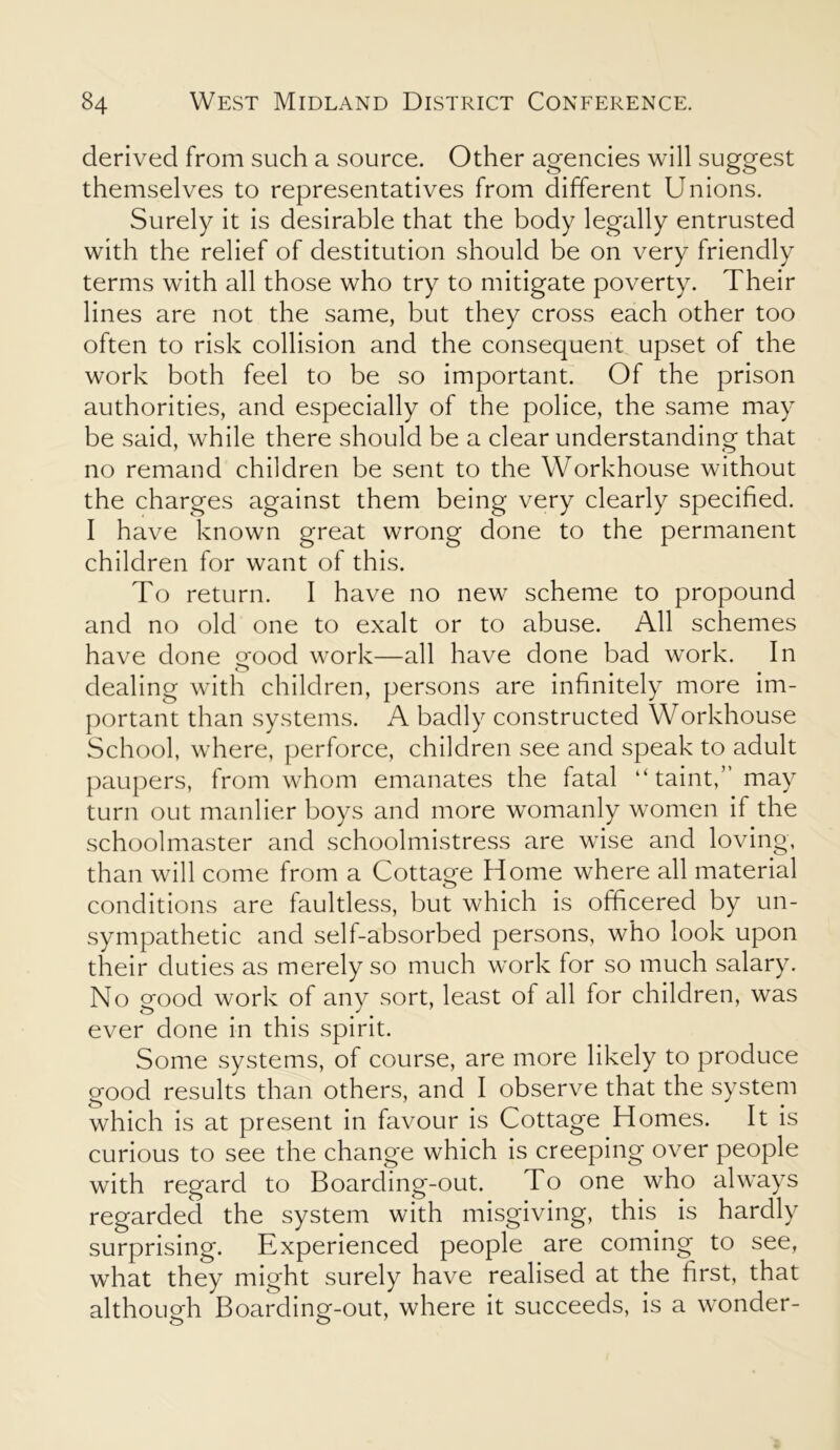 derived from such a source. Other agencies will suggest themselves to representatives from different Unions. Surely it is desirable that the body legally entrusted with the relief of destitution should be on very friendly terms with all those who try to mitigate poverty. Their lines are not the same, but they cross each other too often to risk collision and the consequent upset of the work both feel to be so important. Of the prison authorities, and especially of the police, the same may be said, while there should be a clear understanding that no remand children be sent to the Workhouse without the charges against them being very clearly specified. I have known great wrong done to the permanent children for want of this. To return. I have no new scheme to propound and no old one to exalt or to abuse. All schemes have done good work—all have done bad work. In dealing with children, persons are infinitely more im- portant than systems. A badly constructed Workhouse School, where, perforce, children see and speak to adult paupers, from whom emanates the fatal “taint,” may turn out manlier boys and more womanly women if the schoolmaster and schoolmistress are wise and loving, than will come from a Cottage Home where all material conditions are faultless, but which is officered by un- sympathetic and self-absorbed persons, who look upon their duties as merely so much work for so much salary. No good work of any sort, least of all for children, was ever done in this spirit. Some systems, of course, are more likely to produce good results than others, and I observe that the system which is at present in favour is Cottage Homes. It is curious to see the change which is creeping over people with regard to Boarding-out. To one who always regarded the system with misgiving, this is hardly surprising. Experienced people are coming to see, what they might surely have realised at the first, that although Boarding-out, where it succeeds, is a wonder-