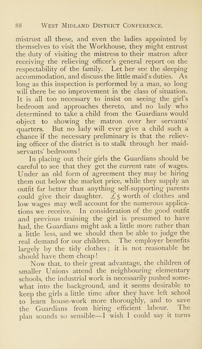 mistrust all these, and even the ladies appointed by themselves to visit the Workhouse, they might entrust the duty of visiting the mistress to their matron after receiving the relieving officer’s general report on the respectability of the family. Let her see the sleeping accommodation, and discuss the little maid’s duties. As long as this inspection is performed by a man, so long will there be no improvement in the class of situation. It is all too necessary to insist on seeing the girl’s bedroom and approaches thereto, and no lady who determined to take a child from the Guardians would object to showing the matron over her servants’ quarters. But no lady will ever give a child such a chance if the necessary preliminary is that the reliev- ing officer of the district is to stalk through her maid- servants’ bedrooms! In placing out their girls the Guardians should be careful to see that they get the current rate of wages. Under an old form of agreement they may be hiring them out below the market price, while they supply an outfit far better than anything self-supporting parents could give their daughter. £5 worth of clothes and low wages may well account for the numerous applica- tions we receive. In consideration of the good outfit and previous training the girl is presumed to have had, the Guardians might ask a little more rather than a little less, and we should then be able to judge the real demand for our children. The employer benefits largely by the tidy clothes ; it is not reasonable he should have them cheap ! Now that, to their great advantage, the children of smaller Unions attend the neighbouring elementary schools, the industrial work is necessarily pushed some- what into the background, and it seems desirable to keep the girls a little time after they have left school to learn house-work more thoroughly, and to save the Guardians from hiring efficient labour. The plan sounds so sensible—I wish I could say it turns