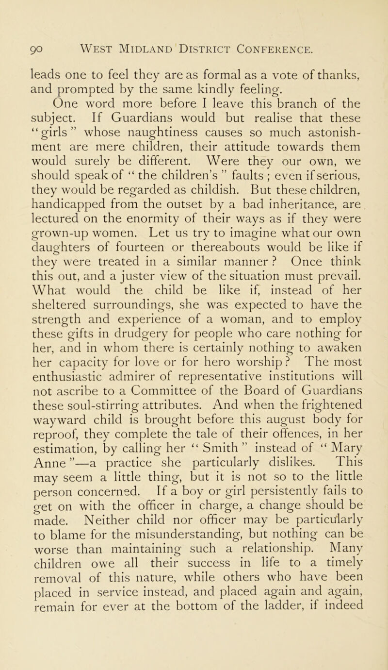 leads one to feel they are as formal as a vote of thanks, and prompted by the same kindly feeling. One word more before I leave this branch of the subject. If Guardians would but realise that these “girls” whose naughtiness causes so much astonish- ment are mere children, their attitude towards them would surely be different. Were they our own, we should speak of “ the children’s ” faults ; even if serious, they would be regarded as childish. But these children, handicapped from the outset by a bad inheritance, are lectured on the enormity of their ways as if they were grown-up women. Let us try to imagine what our own daughters of fourteen or thereabouts would be like if they were treated in a similar manner ? Once think this out, and a juster view of the situation must prevail. What would the child be like if, instead of her sheltered surroundings, she was expected to have the strength and experience of a woman, and to employ these gifts in drudgery for people who care nothing for her, and in whom there is certainly nothing to awaken her capacity for love or for hero worship? The most enthusiastic admirer of representative institutions will not ascribe to a Committee of the Board of Guardians these soul-stirring attributes. And when the frightened wayward child is brought before this august body for reproof, they complete the tale of their offences, in her estimation, by calling her “ Smith ” instead of “ Mary Anne ”—a practice she particularly dislikes. This may seem a little thing, but it is not so to the little person concerned. If a boy or girl persistently fails to get on with the officer in charge, a change should be made. Neither child nor officer may be particularly to blame for the misunderstanding, but nothing can be worse than maintaining such a relationship. Many children owe all their success in life to a timely removal of this nature, while others who have been placed in service instead, and placed again and again, remain for ever at the bottom of the ladder, if indeed