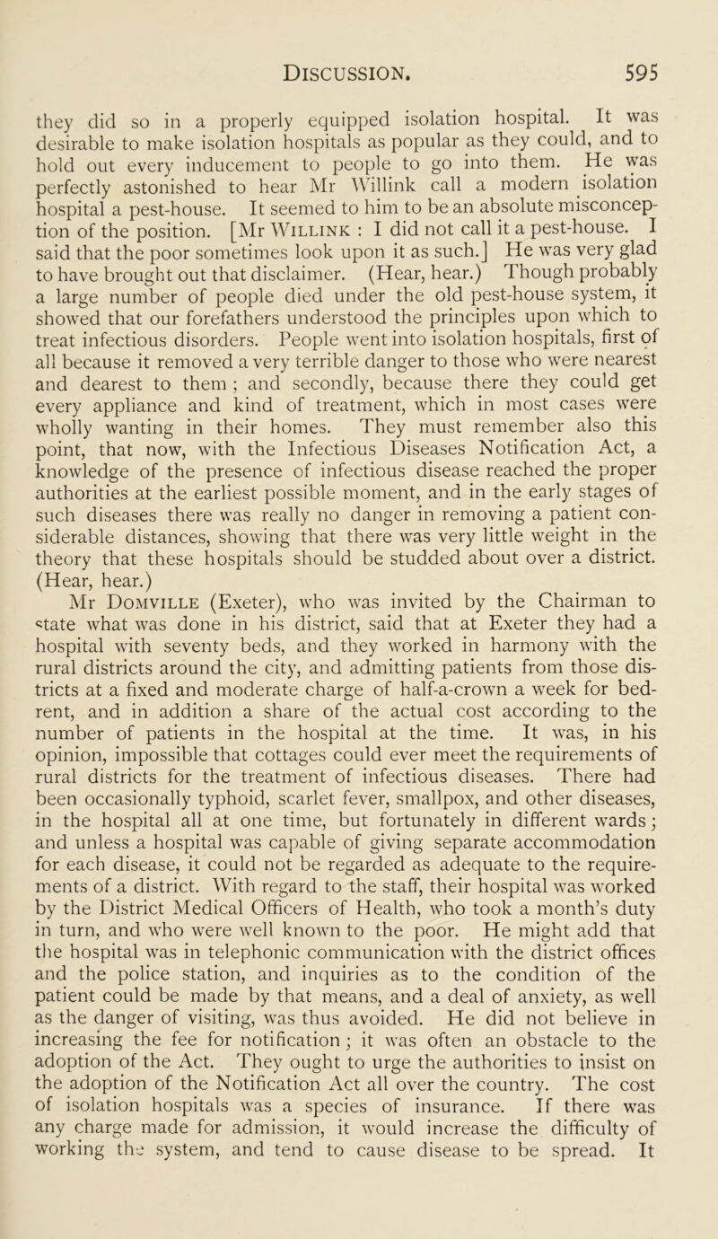 they did so in a properly equipped isolation hospital. It was desirable to make isolation hospitals as popular as they could, and to hold out every inducement to people to go into them. He was perfectly astonished to hear Mr Y\ illink call a modern isolation hospital a pest-house. It seemed to him to be an absolute misconcep- tion of the position. [Mr Willink : I did not call it a pest-house. I said that the poor sometimes look upon it as such.J He was very glad to have brought out that disclaimer. (Hear, hear.) rI hough probably a large number of people died under the old pest-house system, it showed that our forefathers understood the principles upon which to treat infectious disorders. People went into isolation hospitals, first of all because it removed a very terrible danger to those who were nearest and dearest to them ; and secondly, because there they could get every appliance and kind of treatment, which in most cases were wholly wanting in their homes. They must remember also this point, that now, with the Infectious Diseases Notification Act, a knowledge of the presence of infectious disease reached the proper authorities at the earliest possible moment, and in the early stages of such diseases there was really no danger in removing a patient con- siderable distances, showing that there was very little weight in the theory that these hospitals should be studded about over a district. (Hear, hear.) Mr Domville (Exeter), who was invited by the Chairman to <;tate what was done in his district, said that at Exeter they had a hospital with seventy beds, and they worked in harmony with the rural districts around the city, and admitting patients from those dis- tricts at a fixed and moderate charge of half-a-crown a week for bed- rent, and in addition a share of the actual cost according to the number of patients in the hospital at the time. It was, in his opinion, impossible that cottages could ever meet the requirements of rural districts for the treatment of infectious diseases. There had been occasionally typhoid, scarlet fever, smallpox, and other diseases, in the hospital all at one time, but fortunately in different wards; and unless a hospital was capable of giving separate accommodation for each disease, it could not be regarded as adequate to the require- ments of a district. With regard to the staff, their hospital was worked by the District Medical Officers of Health, who took a month’s duty in turn, and who were well known to the poor. He might add that the hospital was in telephonic communication with the district offices and the police station, and inquiries as to the condition of the patient could be made by that means, and a deal of anxiety, as well as the danger of visiting, was thus avoided. He did not believe in increasing the fee for notification; it was often an obstacle to the adoption of the Act. They ought to urge the authorities to insist on the adoption of the Notification Act all over the country. The cost of isolation hospitals was a species of insurance. If there was any charge made for admission, it would increase the difficulty of working the system, and tend to cause disease to be spread. It