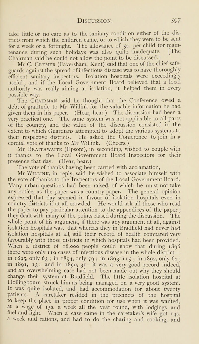 take little or no care as to the sanitary condition either of the dis- tricts from which the children came, or to which they were to be sent for a week or a fortnight. The allowance of 5s. per child for main- tenance during such holidays was also quite inadequate. [ 1 he Chairman said he could not allow the point to be discussed.] Mr C. Cremer (Faversham, Kent) said that one of the chief safe- guards against the spread of infectious disease was to have thoroughly efficient sanitary inspectors. Isolation hospitals were exceedingly useful; and if the Local Government Board believed that a local authority was really aiming at isolation, it helped them in every possible way. The Chairman said he thought that the Conference owed a debt of gratitude to Mr Willink for the valuable information he had given them in his paper. (Hear, hear.) The discussion had been a very practical one. The same system was not applicable to all parts of the country, and the value of the discussion consisted in the extent to which Guardians attempted to adopt the various systems to their respective districts. He asked the Conference to join in a cordial vote of thanks to Mr Willink. (Cheers.) Mr Braithwaite (Epsom), in seconding, wished to couple with it thanks to the Local Government Board Inspectors for their presence that day. (Hear, hear.) The vote of thanks having been carried with acclamation, Mr Willink, in reply, said he wished to associate himself with the vote of thanks to the Inspectors of the Local Government Board. Many urban questions had been raised, of which he must not take any notice, as the paper was a country paper. The general opinion expressed^that day seemed in favour of isolation hospitals even in country districts if at all crowded. He would ask all those who read the paper to pay particular attention to the appendices of the paper ; they dealt with many of the points raised during the discussion. The whole point of his argument, if there was any argument at all, against isolation hospitals was, that whereas they in Bradfield had never had isolation hospitals at all, still their record of health compared very favourably with those districts in which hospitals had been provided. When a district of 18,000 people could show that during 1896 there were only 119 cases of infectious disease in the whole district— in 1895, only 63 ; in 1894, only 79 ; in 1893, 115 ; in 1892, only 62 ; in 1891, 13; and in 1890, 31—it was a very good record indeed, and an overwhelming case had not been made out why they should change their system at Bradfield. The little isolation hospital at Hollingbourn struck him as being managed on a very good system. It was quite isolated, and had accommodation for about twenty patients. A caretaker resided in the precincts of the hospital to keep the place in proper condition for use when it was wanted, at a wage of 15s. a week all the year round, with lodgings and fuel and light. When a case came in the caretaker’s wife got 14s. a week and rations, and had to do the charing and cooking, and