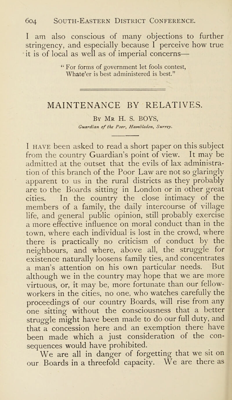 I am also conscious of many objections to further stringency, and especially because I perceive how true it is of local as well as of imperial concerns— “ For forms of government let fools contest, Whate’er is best administered is best.” MAINTENANCE BY RELATIVES. By Mr H. S. BOYS, Guardian of the Poor, Hambledon, Surrey. I have been asked to read a short paper on this subject from the country Guardian’s point of view. It may be admitted at the outset that the evils of lax administra- tion of this branch of the Poor Law are not so glaringly apparent to us in the rural districts as they probably are to the Boards sitting in London or in other great cities. In the country the close intimacy of the members of a family, the daily intercourse of village life, and general public opinion, still probably exercise a more effective influence on moral conduct than in the town, where each individual is lost in the crowd, where there is practically no criticism of conduct by the neighbours, and where, above all, the struggle for existence naturally loosens family ties, and concentrates a man’s attention on his own particular needs. But although we in the country may hope that we are more virtuous, or, it may be, more fortunate than our fellow- workers in the cities, no one, who watches carefully the proceedings of our country Boards, will rise from any one sitting without the consciousness that a better struggle might have been made to do our full duty, and that a concession here and an exemption there have been made which a just consideration of the con- sequences would have prohibited. We are all in danger of forgetting that we sit on our Boards in a threefold capacity. We are there as