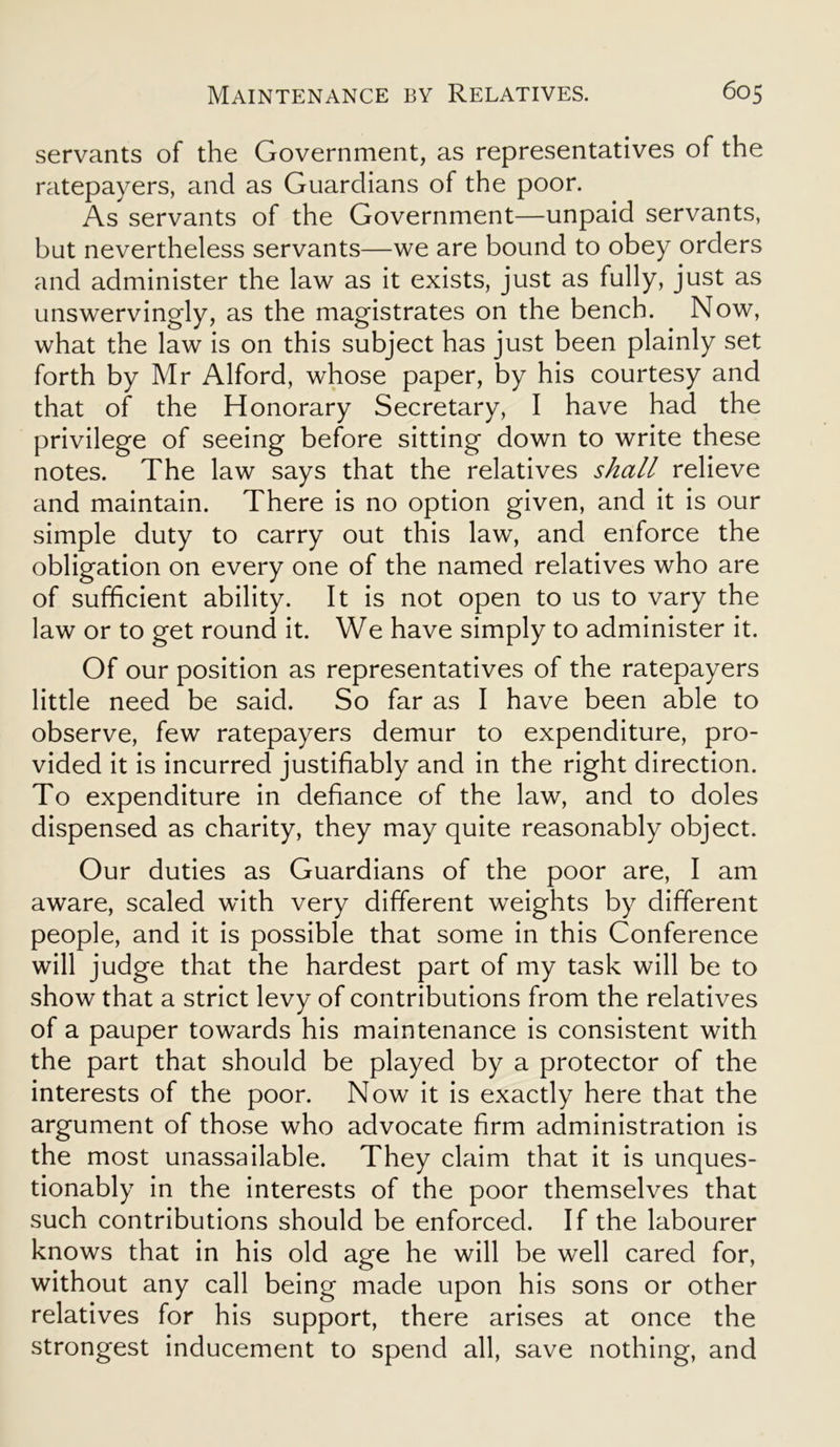 servants of the Government, as representatives of the ratepayers, and as Guardians of the poor. As servants of the Government—unpaid servants, but nevertheless servants—we are bound to obey orders and administer the law as it exists, just as fully, just as unswervingly, as the magistrates on the bench. Now, what the law is on this subject has just been plainly set forth by Mr Alford, whose paper, by his courtesy and that of the Honorary Secretary, I have had the privilege of seeing before sitting down to write these notes. The law says that the relatives shall relieve and maintain. There is no option given, and it is our simple duty to carry out this law, and enforce the obligation on every one of the named relatives who are of sufficient ability. It is not open to us to vary the law or to get round it. We have simply to administer it. Of our position as representatives of the ratepayers little need be said. So far as I have been able to observe, few ratepayers demur to expenditure, pro- vided it is incurred justifiably and in the right direction. To expenditure in defiance of the law, and to doles dispensed as charity, they may quite reasonably object. Our duties as Guardians of the poor are, I am aware, scaled with very different weights by different people, and it is possible that some in this Conference will judge that the hardest part of my task will be to show that a strict levy of contributions from the relatives of a pauper towards his maintenance is consistent with the part that should be played by a protector of the interests of the poor. Now it is exactly here that the argument of those who advocate firm administration is the most unassailable. They claim that it is unques- tionably in the interests of the poor themselves that such contributions should be enforced. If the labourer knows that in his old age he will be well cared for, without any call being made upon his sons or other relatives for his support, there arises at once the strongest inducement to spend all, save nothing, and