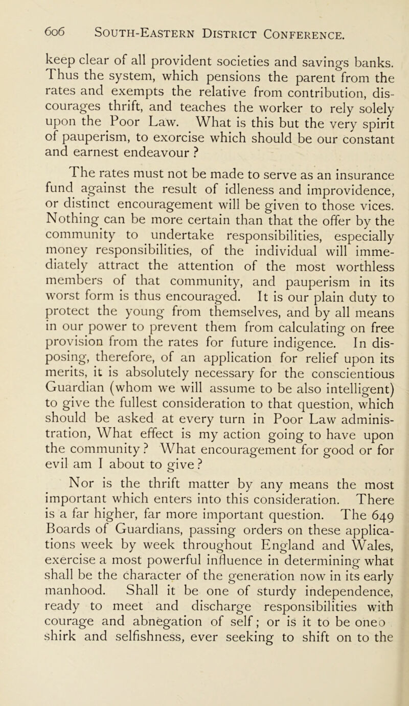 keep clear of all provident societies and savings banks. Thus the system, which pensions the parent from the rates and exempts the relative from contribution, dis- courages thrift, and teaches the worker to rely solely upon the Poor Law. What is this but the very spirit of pauperism, to exorcise which should be our constant and earnest endeavour ? The rates must not be made to serve as an insurance fund against the result of idleness and improvidence, or distinct encouragement will be given to those vices. Nothing can be more certain than that the offer by the community to undertake responsibilities, especially money responsibilities, of the individual will imme- diately attract the attention of the most worthless members of that community, and pauperism in its worst form is thus encouraged. It is our plain duty to protect the young from themselves, and by all means in our power to prevent them from calculating on free provision from the rates for future indigence. In dis- posing, therefore, of an application for relief upon its merits, it is absolutely necessary for the conscientious Guardian (whom we will assume to be also intelligent) to give the fullest consideration to that question, which should be asked at every turn in Poor Law adminis- tration, What effect is my action going to have upon the community ? What encouragement for good or for evil am I about to o-ive ? O Nor is the thrift matter by any means the most important which enters into this consideration. There is a far higher, far more important question. The 649 Boards of Guardians, passing orders on these applica- tions week by week throughout England and Wales, exercise a most powerful influence in determining what shall be the character of the generation now in its early manhood. Shall it be one of sturdy independence, ready to meet and discharge responsibilities with courage and abnegation of self; or is it to be oneo shirk and selfishness, ever seeking to shift on to the