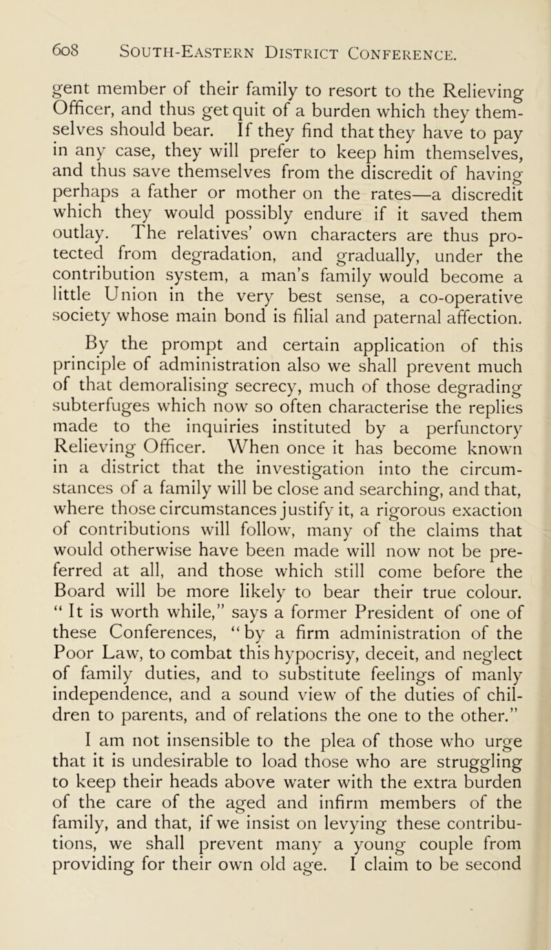 gent member of their family to resort to the Relieving Officer, and thus get quit of a burden which they them- selves should bear. If they find that they have to pay in any case, they will prefer to keep him themselves, and thus save themselves from the discredit of having perhaps a father or mother on the rates—a discredit which they would possibly endure if it saved them outlay. The relatives’ own characters are thus pro- tected from degradation, and gradually, under the contribution system, a man’s family would become a little Union in the very best sense, a co-operative society whose main bond is filial and paternal affection. By the prompt and certain application of this principle of administration also we shall prevent much of that demoralising secrecy, much of those degrading subterfuges which now so often characterise the replies made to the inquiries instituted by a perfunctory Relieving Officer. When once it has become known in a district that the investigation into the circum- stances of a family will be close and searching, and that, where those circumstances justify it, a rigorous exaction of contributions will follow, many of the claims that would otherwise have been made will now not be pre- ferred at all, and those which still come before the Board will be more likely to bear their true colour. “ It is worth while,” says a former President of one of these Conferences, “ by a firm administration of the Poor Law, to combat this hypocrisy, deceit, and neglect of family duties, and to substitute feelings of manly independence, and a sound view of the duties of chil- dren to parents, and of relations the one to the other.” I am not insensible to the plea of those who urge that it is undesirable to load those who are struggling to keep their heads above water with the extra burden of the care of the aged and infirm members of the family, and that, if we insist on levying these contribu- tions, we shall prevent many a young couple from providing for their own old age. I claim to be second