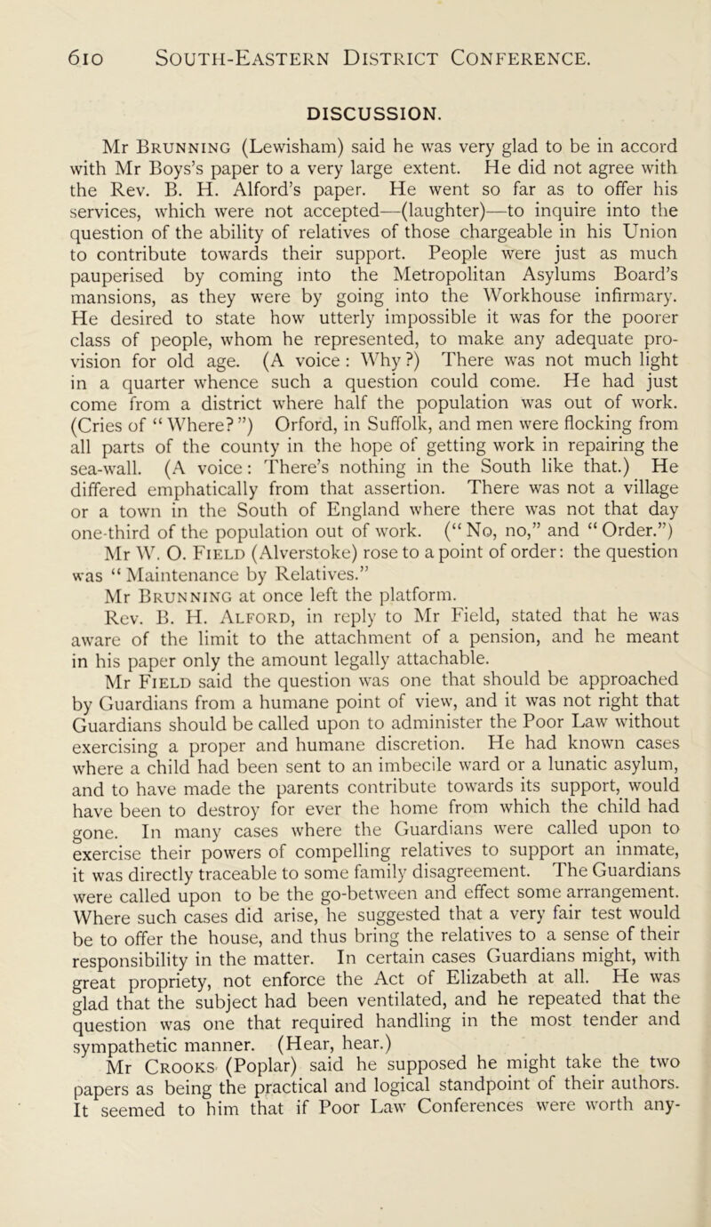 DISCUSSION. Mr Brunning (Lewisham) said he was very glad to be in accord with Mr Boys’s paper to a very large extent. He did not agree with the Rev. B. H. Alford’s paper. He went so far as to offer his services, which were not accepted—(laughter)—to inquire into the question of the ability of relatives of those chargeable in his Union to contribute towards their support. People were just as much pauperised by coming into the Metropolitan Asylums Board’s mansions, as they were by going into the Workhouse infirmary. He desired to state how utterly impossible it was for the poorer class of people, whom he represented, to make any adequate pro- vision for old age. (A voice : Why ?) There was not much light in a quarter whence such a question could come. He had just come from a district where half the population was out of work. (Cries of “ Where? ”) Orford, in Suffolk, and men were flocking from all parts of the county in the hope of getting work in repairing the sea-wall. (A voice: There’s nothing in the South like that.) He differed emphatically from that assertion. There was not a village or a town in the South of England where there was not that day one-third of the population out of work. (“ No, no,” and “ Order.”) Mr W. O. Field (Alverstoke) rose to a point of order: the question was “ Maintenance by Relatives.” Mr Brunning at once left the platform. Rev. B. H. Alford, in reply to Mr Field, stated that he was aware of the limit to the attachment of a pension, and he meant in his paper only the amount legally attachable. Mr Field said the question was one that should be approached by Guardians from a humane point of view, and it was not right that Guardians should be called upon to administer the Poor Law without exercising a proper and humane discretion. He had known cases where a child had been sent to an imbecile ward or a lunatic asylum, and to have made the parents contribute towards its support, would have been to destroy for ever the home from which the child had gone. In many cases where the Guardians were called upon to exercise their powers of compelling relatives to support an inmate, it was directly traceable to some family disagreement. The Guardians were called upon to be the go-between and effect some arrangement. Where such cases did arise, he suggested that a very fair test would be to offer the house, and thus bring the relatives to a sense of their responsibility in the matter. In certain cases Guardians might, with great propriety, not enforce the Act of Elizabeth at all. He was glad that the subject had been ventilated, and he repeated that the question was one that required handling in the most tender and sympathetic manner. (Hear, hear.) Mr Crooks (Poplar) said he supposed he might take the two papers as being the practical and logical standpoint of their authors. It seemed to him that if Poor Law Conferences were worth any-