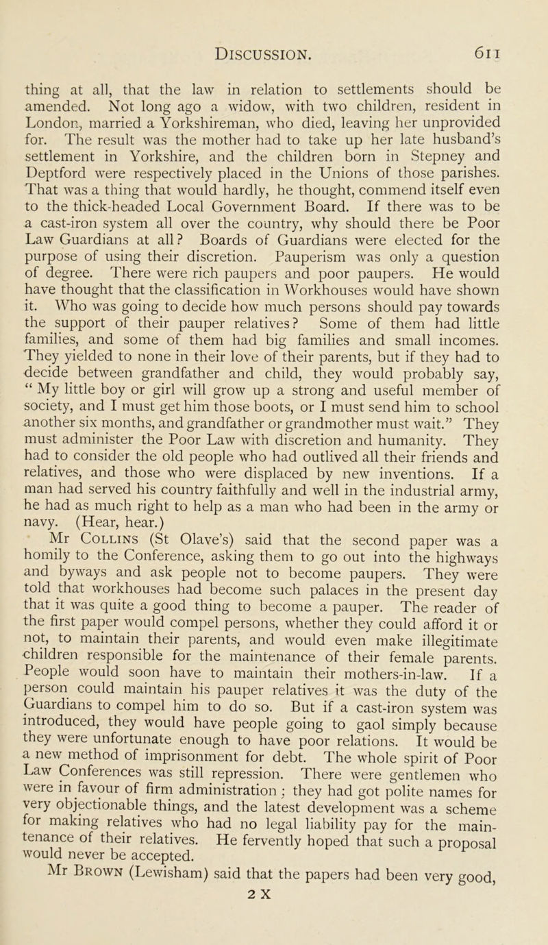 thing at all, that the law in relation to settlements should be amended. Not long ago a widow, with two children, resident in London, married a Yorkshireman, who died, leaving her unprovided for. The result was the mother had to take up her late husband’s settlement in Yorkshire, and the children born in Stepney and Deptford were respectively placed in the Unions of those parishes. That was a thing that would hardly, he thought, commend itself even to the thick-headed Local Government Board. If there was to be a cast-iron system all over the country, why should there be Poor Law Guardians at all ? Boards of Guardians were elected for the purpose of using their discretion. Pauperism was only a question of degree. There were rich paupers and poor paupers. He would have thought that the classification in Workhouses would have shown it. Who was going to decide how much persons should pay towards the support of their pauper relatives? Some of them had little families, and some of them had big families and small incomes. They yielded to none in their love of their parents, but if they had to decide between grandfather and child, they would probably say, “ My little boy or girl will grow up a strong and useful member of society, and I must get him those boots, or I must send him to school another six months, and grandfather or grandmother must wait.” They must administer the Poor Law with discretion and humanity. They had to consider the old people who had outlived all their friends and relatives, and those who were displaced by new inventions. If a man had served his country faithfully and well in the industrial army, he had as much right to help as a man who had been in the army or navy. (Hear, hear.) Mr Collins (St Olave’s) said that the second paper was a homily to the Conference, asking them to go out into the highways and byways and ask people not to become paupers. They were told that workhouses had become such palaces in the present day that it was quite a good thing to become a pauper. The reader of the first paper would compel persons, whether they could afford it or not, to maintain their parents, and would even make illegitimate children responsible for the maintenance of their female parents. People would soon have to maintain their mothers-in-law. If a person could maintain his pauper relatives it was the duty of the Guardians to compel him to do so. But if a cast-iron system was introduced, they would have people going to gaol simply because they were unfortunate enough to have poor relations. It would be a new method of imprisonment for debt. The whole spirit of Poor Law Conferences was still repression. There were gentlemen who were in favour of firm administration : they had got polite names for very objectionable things, and the latest development was a scheme for making relatives who had no legal liability pay for the main- tenance of their relatives. He fervently hoped that such a proposal would never be accepted. Mr Brown (Lewisham) said that the papers had been very good,