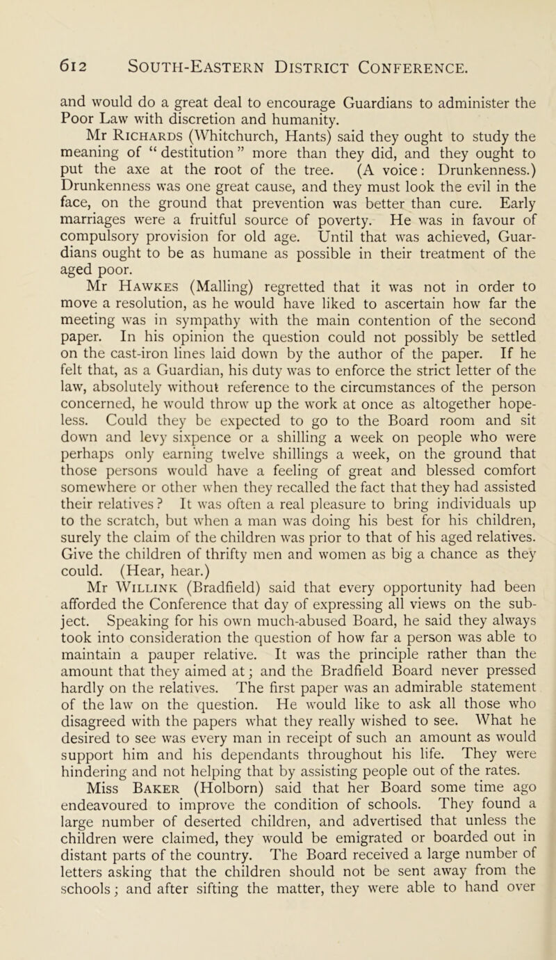 and would do a great deal to encourage Guardians to administer the Poor Law with discretion and humanity. Mr Richards (Whitchurch, Hants) said they ought to study the meaning of “ destitution ” more than they did, and they ought to put the axe at the root of the tree. (A voice: Drunkenness.) Drunkenness was one great cause, and they must look the evil in the face, on the ground that prevention was better than cure. Early marriages were a fruitful source of poverty. He was in favour of compulsory provision for old age. Until that was achieved, Guar- dians ought to be as humane as possible in their treatment of the aged poor. Mr Hawkes (Mailing) regretted that it was not in order to move a resolution, as he would have liked to ascertain how far the meeting was in sympathy with the main contention of the second paper. In his opinion the question could not possibly be settled on the cast-iron lines laid down by the author of the paper. If he felt that, as a Guardian, his duty was to enforce the strict letter of the law, absolutely without reference to the circumstances of the person concerned, he would throw up the work at once as altogether hope- less. Could they be expected to go to the Board room and sit down and levy sixpence or a shilling a week on people who were perhaps only earning twelve shillings a week, on the ground that those persons would have a feeling of great and blessed comfort somewhere or other when they recalled the fact that they had assisted their relatives? It was often a real pleasure to bring individuals up to the scratch, but when a man was doing his best for his children, surely the claim of the children was prior to that of his aged relatives. Give the children of thrifty men and women as big a chance as they could. (Hear, hear.) Mr Willink (Bradfield) said that every opportunity had been afforded the Conference that day of expressing all views on the sub- ject. Speaking for his own much-abused Board, he said they always took into consideration the question of how far a person was able to maintain a pauper relative. It was the principle rather than the amount that they aimed at; and the Bradfield Board never pressed hardly on the relatives. The first paper was an admirable statement of the law on the question. He would like to ask all those who disagreed with the papers what they really wished to see. What he desired to see was every man in receipt of such an amount as would support him and his dependants throughout his life. They were hindering and not helping that by assisting people out of the rates. Miss Baker (Holborn) said that her Board some time ago endeavoured to improve the condition of schools. They found a large number of deserted children, and advertised that unless the children were claimed, they would be emigrated or boarded out in distant parts of the country. The Board received a large number of letters asking that the children should not be sent away from the schools; and after sifting the matter, they were able to hand over