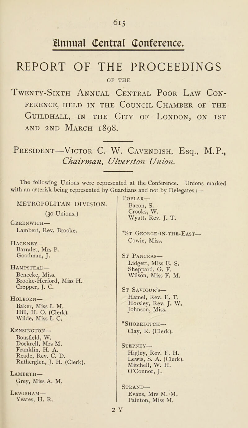 annual Central Conference. REPORT OF THE PROCEEDINGS OF THE Twenty-Sixth Annual Central Poor Law Con- ference, HELD IN THE COUNCIL CHAMBER OF THE Guildhall, in the City of London, on ist and 2nd March 1898. President—Victor C. W. Cavendish, Esq., M.P., Chairmmi, Ulverston Union. The following Unions were represented at the Conference. Unions marked with an asterisk being represented by Guardians and not by Delegates:— METROPOLITAN DIVISION. (30 Unions.) Greenwich— Lambert, Rev. Brooke. Hackney— Barralet, Mrs P. Goodman, J. Hampstead— Benecke, Miss. Brooke-Herford, Miss H. Cropper, J. C. Holborn— Baker, Miss I. M. Hill, H. O. (Clerk). Wilde, Miss I. C. Kensington— Bousfield, W. Dockrell, Mrs M. Franklin, H. A. Reade, Rev. C. D. Rutherglen, J. H. (Clerk). Lambeth— Grey, Miss A. M. Lewisham— Yeates, H. R. Poplar— Bacon, S. Crooks, W. Wyatt, Rev. J. T. *St George-in-the-East— Cowie, Miss. St Pancras— Lidgett, Miss E. S. Sheppard, G. F. Wilson, Miss F. M. St Saviour’s— Hamel, Rev. E. T. Horsley, Rev. J. W. Johnson, Miss. *Shoreditch— Clay, R. (Clerk). Stepney— Higley, Rev. F. IP. Lewis, S. A. (Clerk). Mitchell, W. H. O’Connor, J. Strand— Evans, Mrs M. M. Painton, Miss M.