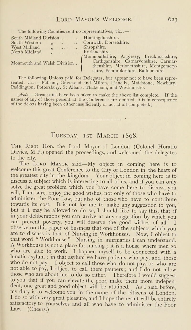 The following Counties sent no representatives, viz. :— South Midland Division ... South-Western ,, West Midland ,, North Midland ,, Monmouth and Welsh Division.. Huntingdonshire. Cornwall, Dorsetshire. Shropshire. Rutlandshire. Monmouthshire, Anglesey, Brecknockshire, Cardiganshire, Carnarvonshire, Carmar- thenshire, Merionethshire, Montgomery- shire, Pembrokeshire, Radnorshire. The following Unions paid for Delegates, but appear not to have been repre- sented, viz. :—Fulham, Gravesend and Milton, Llanelly, Maidstone, Newbury, Paddington, Pottersbury, St Albans, Thakeham, and Westminster. [Note.-—Great pains have been taken to make the above list complete. If the names of any of those present at the Conference are omitted, it is in consequence of the tickets having been either insufficiently or not at all completed.] Tuesday, ist March 1898. The Right Hon. the Lord Mayor of London (Colonel Horatio Davies, M.P.) opened the proceedings, and welcomed the delegates to the city. The Lord Mayor said—My object in coming here is to welcome this great Conference to the City of London in the heart of the greatest city in the kingdom. Your object in coming here is to discuss a subject which is interesting to all of us, and if you can only solve the great problem which you have come here to discuss, you will, I am sure, enjoy the good wishes, not only of those who have to administer the Poor Law, but also of those who have to contribute towards its cost. It is not for me to make any suggestion to you, but if I may be allowed to do so, I should like to say this, that if in your deliberations you can arrive at any suggestion by which you can prevent poverty, you will deserve the good wishes of all. I observe on this paper of business that one of the subjects which you are to discuss is that of Nursing in Workhouses. Now, I object to that word “ Workhouse/’ Nursing in infirmaries I can understand. A Workhouse is not a place for nursing; it is a house where men go who are able to work. I happen myself to be connected with a lunatic asylum ; in that asylum we have patients who pay, and those who do not pay. I object to call those who do not pay, or who are not able to pay, I object to call them paupers ; and I do not allow those who are about me to do so either. Therefore I would suggest to you that if you can elevate the poor, make them more indepen- dent, one great and good object will be attained. As I said before, my duty is to welcome you in the name of the citizens of London. I do so with very great pleasure, and I hope the result will be entirely satisfactory to yourselves and all who have to administer the Poor Law. (Cheers.)