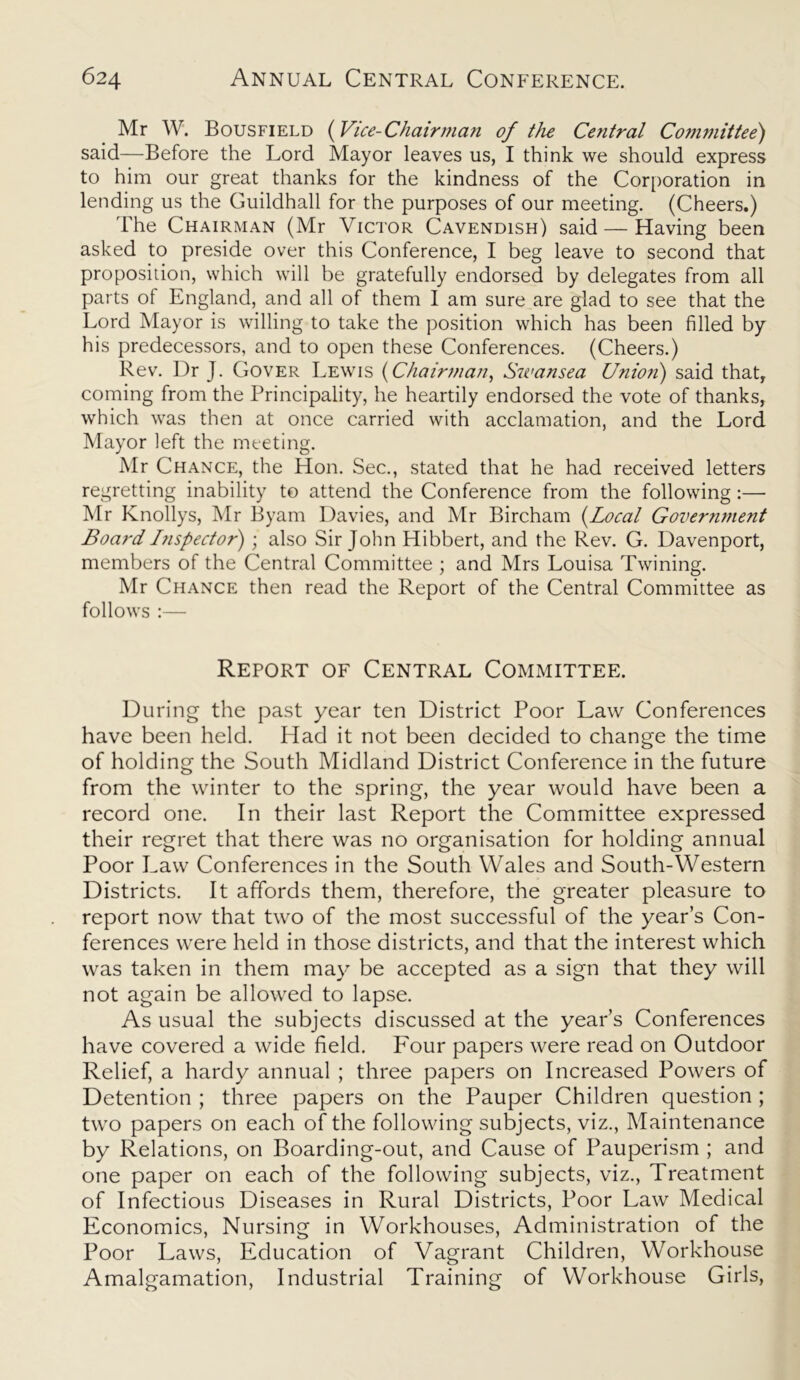 Mr W. Bousfield (Vice-Chairman of the Central Committee) said—Before the Lord Mayor leaves us, I think we should express to him our great thanks for the kindness of the Corporation in lending us the Guildhall for the purposes of our meeting. (Cheers.) The Chairman (Mr Victor Cavendish) said — Having been asked to preside over this Conference, I beg leave to second that proposition, which will be gratefully endorsed by delegates from all parts of England, and all of them I am sure are glad to see that the Lord Mayor is willing to take the position which has been filled by his predecessors, and to open these Conferences. (Cheers.) Rev. Dr J. Cover Lewis (Chairman, Swansea Union) said that, coming from the Principality, he heartily endorsed the vote of thanks, which was then at once carried with acclamation, and the Lord Mayor left the meeting. Mr Chance, the Hon. Sec., stated that he had received letters regretting inability to attend the Conference from the following:— Mr Knollys, Mr Byam Davies, and Mr Bircham (Local Government Board I?ispector) ; also Sir John Hibbert, and the Rev. G. Davenport, members of the Central Committee ; and Mrs Louisa Twining. Mr Chance then read the Report of the Central Committee as follows :— Report of Central Committee. During the past year ten District Poor Law Conferences have been held. Had it not been decided to change the time of holding the South Midland District Conference in the future from the winter to the spring, the year would have been a record one. In their last Report the Committee expressed their regret that there was no organisation for holding annual Poor Law Conferences in the South Wales and South-Western Districts. It affords them, therefore, the greater pleasure to report now that two of the most successful of the year’s Con- ferences were held in those districts, and that the interest which was taken in them may be accepted as a sign that they will not again be allowed to lapse. As usual the subjects discussed at the year’s Conferences have covered a wide field. Four papers were read on Outdoor Relief, a hardy annual ; three papers on Increased Powers of Detention ; three papers on the Pauper Children question ; two papers on each of the following subjects, viz., Maintenance by Relations, on Boarding-out, and Cause of Pauperism ; and one paper on each of the following subjects, viz., Treatment of Infectious Diseases in Rural Districts, Poor Law Medical Economics, Nursing in Workhouses, Administration of the Poor Laws, Education of Vagrant Children, Workhouse Amalgamation, Industrial Training of Workhouse Girls,