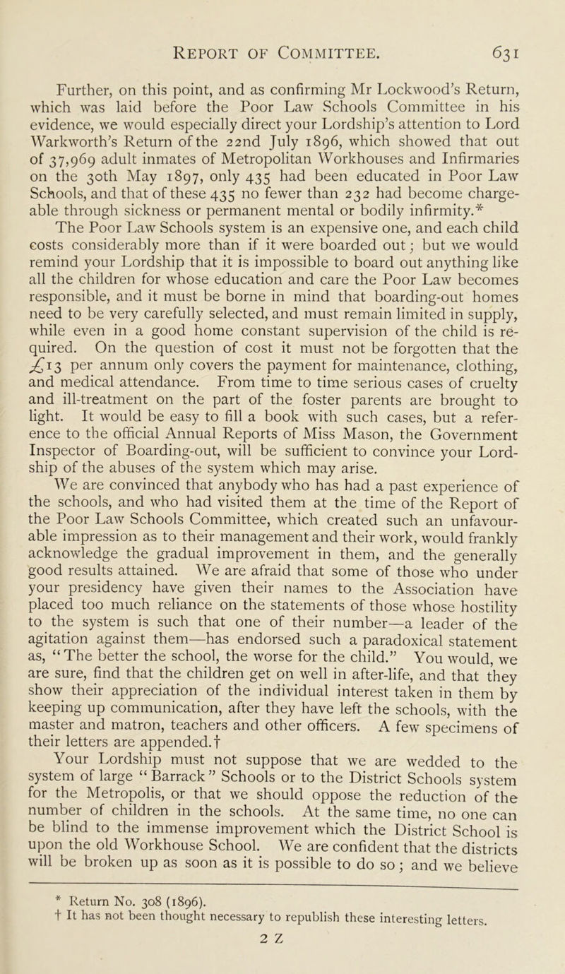 Further, on this point, and as confirming Mr Lockwood's Return, which was laid before the Poor Law Schools Committee in his evidence, we would especially direct your Lordship’s attention to Lord Warkworth’s Return of the 22nd July 1896, which showed that out of 37,969 adult inmates of Metropolitan Workhouses and Infirmaries on the 30th May 1897, only 435 had been educated in Poor Law Schools, and that of these 435 no fewer than 232 had become charge- able through sickness or permanent mental or bodily infirmity.* The Poor Law Schools system is an expensive one, and each child costs considerably more than if it were boarded out; but we would remind your Lordship that it is impossible to board out anything like all the children for whose education and care the Poor Law becomes responsible, and it must be borne in mind that boarding-out homes need to be very carefully selected, and must remain limited in supply, while even in a good home constant supervision of the child is re- quired. On the question of cost it must not be forgotten that the j£i3 per annum only covers the payment for maintenance, clothing, and medical attendance. From time to time serious cases of cruelty and ill-treatment on the part of the foster parents are brought to light. It would be easy to fill a book with such cases, but a refer- ence to the official Annual Reports of Miss Mason, the Government Inspector of Boarding-out, will be sufficient to convince your Lord- ship of the abuses of the system which may arise. We are convinced that anybody who has had a past experience of the schools, and who had visited them at the time of the Report of the Poor Law Schools Committee, which created such an unfavour- able impression as to their management and their work, would frankly acknowledge the gradual improvement in them, and the generally good results attained. We are afraid that some of those who under your presidency have given their names to the Association have placed too much reliance on the statements of those whose hostility to the system is such that one of their number—a leader of the agitation against them—has endorsed such a paradoxical statement as, “The better the school, the worse for the child.” You would, we are sure, find that the children get on well in after-life, and that they show their appreciation of the individual interest taken in them by keeping up communication, after they have left the schools, with the master and matron, teachers and other officers. A few specimens of their letters are appended.! Your Lordship must not suppose that we are wedded to the system of large “ Barrack ” Schools or to the District Schools system for the Metropolis, or that we should oppose the reduction of the number of children in the schools. At the same time, no one can be blind to the immense improvement which the District School is upon the old Workhouse School. We are confident that the districts will be broken up as soon as it is possible to do so; and we believe * Return No. 308 (1896). t It has not been thought necessary to republish these interesting letters. 2 Z