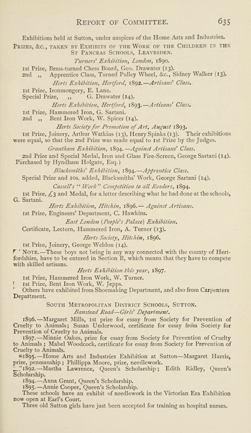 Exhibitions held at Sutton, under auspices of the Home Arts and Industries. Prizes, &c., taken by Exhibits of the Work of the Children in the St Pancras Schools, Leavesden. Turners’ Exhibition, London, 1890. 1st Prize, Brass-turned Chess Board, Geo. Drawater (13). 2nd ,, Apprentice Class, Turned Pulley Wheel, &c., Sidney Walker (13)* Herts Exhibition, Hertford, 1892.—Artisans’ Class. 1st Prize, Ironmongery, E. Lane. Special Prize, ,, G. Drawater (14). Herts Exhibition, Hertford, 1893.—-Artisans’ Class. 1st Prize, Hammered Iron, G. Sartani. 2nd ,, Bent Iron Work, W. Spicer (14). Herts Society for Promotion of Art, August 1893. 1st Prize, Joinery, Arthur Watkins (13), Henry Spinks (13). Their exhibitions were equal, so that the 2nd Prize was made equal to 1st Prize by the Judges. Grantham Exhibition, 1894.—Against Artisans’ Class. 2nd Prize and Special Medal, Iron and Glass Fire-Screen, George Sartani (14). Purchased by Hyndham Holgate, Esq.) Blacksmiths' Exhibition, 1894.—Apprentice Class. Special Prize and 10s. added, Blacksmiths’ Work, George Sartani (14). CasselFs “ Work” Competition to all Readers, 1894. 1st Prize, ^3 and Medal, for a letter describing what he had done at the schools, G. Sartani. Herts Exhibition, Hitchin, 1896.— Against Artisans. 1st Prize, Engineers’ Department, C. Hawkins. East London (People’s Palace) Exhibition. Certificate, Lectern, Plammered Iron, A. Turner (13). Herts Society, Hitchin, 1896. 1st Prize, Joinery, George Weldon (14). F ’ Note.—These boys not being in any way connected with the county of Hert- fordshire, have to be entered in Section B, which means that they have to compete with skilled artisans. Herts Exhibition this year, 1897. 1st Prize, Hammered Iron Work, W. Turner. f 1st Prize, Bent Iron Work, W. Jepps. Others have exhibited from Shoemaking Department, and also from Carpenters Department. South Metropolitan District Schools, Sutton. Banstead Road—Girls’ Department. 1896. —Margaret Mills, 1st prize for essay from Society for Prevention of Cruelty to Animals; Susan Underwood, certificate for essay from Society for Prevention of Cruelty to Animals. 1897. —Minnie Oakes, prize for essay from Society for Prevention of Cruelty to Animals ; Mabel Woodcock, certificate for essay from Society for Prevention of Cruelty to Animals. 61895.—Home Arts and Industries Exhibition at Sutton—Margaret Harris, prize, penmanship ; Phillippa Moore, prize, needlework. _:i892.—Martha Lawrence, Queen’s Scholarship; Edith Ridley, Queen’s Scholarship. 1894. —Anna Grant, Queen’s Scholarship. 1895. —Annie Cooper, Queen’s Scholarship. These schools have an exhibit of needlework in the Victorian Era Exhibition now open at Earl’s Court. Three old Sutton girls have just been accepted for training as hospital nurses.