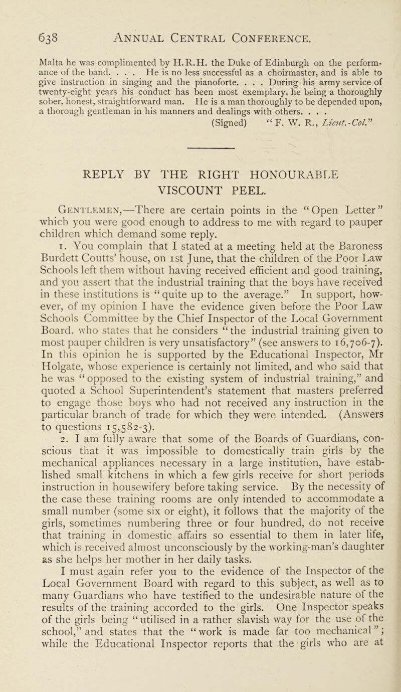 Malta he was complimented by H.R.H. the Duke of Edinburgh on the perform- ance of the band. . . . He is no less successful as a choirmaster, and is able to give instruction in singing and the pianoforte. . . . During his army service of twenty-eight years his conduct has been most exemplary, he being a thoroughly sober, honest, straightforward man. He is a man thoroughly to be depended upon, a thorough gentleman in his manners and dealings with others. . . . (Signed) “ F. W. R., Lieut.-Col.” REPLY BY THE RIGHT HONOURABLE VISCOUNT PEEL. Gentlemen,—There are certain points in the “Open Letter” which you were good enough to address to me with regard to pauper children which demand some reply. 1. You complain that I stated at a meeting held at the Baroness Burdett Coutts’ house, on ist June, that the children of the Poor Law Schools left them without having received efficient and good training, and you assert that the industrial training that the boys have received in these institutions is “quite up to the average.” In support, how- ever, of my opinion I have the evidence given before the Poor Law Schools Committee by the Chief Inspector of the Local Government Board, who states that he considers “ the industrial training given to most pauper children is very unsatisfactory” (see answers to 16,706-7). In this opinion he is supported by the Educational Inspector, Mr Holgate, whose experience is certainly not limited, and who said that he was “ opposed to the existing system of industrial training,” and quoted a School Superintendent’s statement that masters preferred to engage those boys who had not received any instruction in the particular branch of trade for which they were intended. (Answers to questions 15,582-3). 2. I am fully aware that some of the Boards of Guardians, con- scious that it was impossible to domestically train girls by the mechanical appliances necessary in a large institution, have estab- lished small kitchens in which a few girls receive for short periods instruction in housewifery before taking service. By the necessity of the case these training rooms are only intended to accommodate a small number (some six or eight), it follows that the majority of the girls, sometimes numbering three or four hundred, do not receive that training in domestic affairs so essential to them in later life, which is received almost unconsciously by the working-man’s daughter as she helps her mother in her daily tasks. I must again refer you to the evidence of the Inspector of the Local Government Board with regard to this subject, as well as to many Guardians who have testified to the undesirable nature of the results of the training accorded to the girls. One Inspector speaks of the girls being “ utilised in a rather slavish way for the use of the school,” and states that the “ work is made far too mechanical ”; while the Educational Inspector reports that the girls who are at