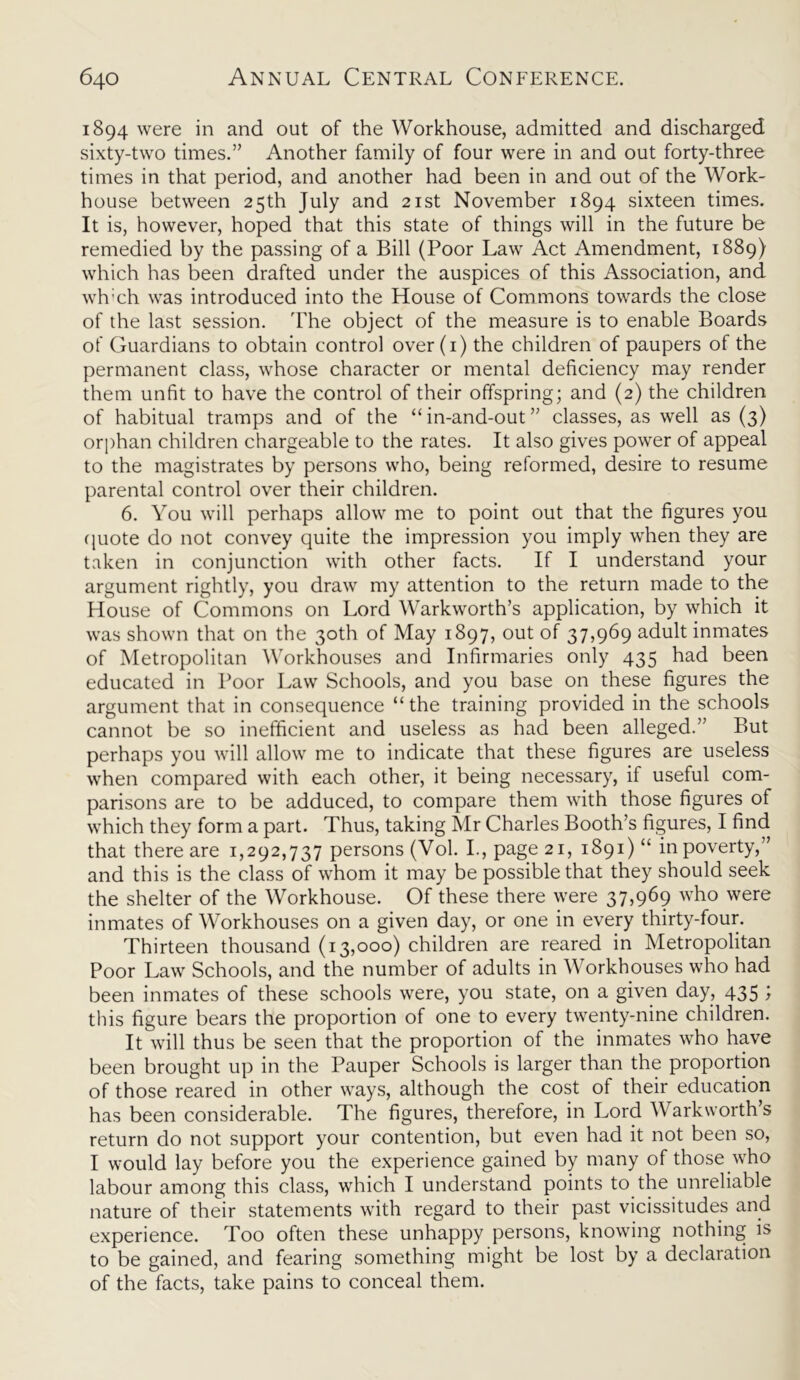 1894 were in and out of the Workhouse, admitted and discharged sixty-two times.” Another family of four were in and out forty-three times in that period, and another had been in and out of the Work- house between 25th July and 21st November 1894 sixteen times. It is, however, hoped that this state of things will in the future be remedied by the passing of a Bill (Poor Law Act Amendment, 1889) which has been drafted under the auspices of this Association, and wh:ch was introduced into the House of Commons towards the close of the last session. The object of the measure is to enable Boards of Guardians to obtain control over(i) the children of paupers of the permanent class, whose character or mental deficiency may render them unfit to have the control of their offspring; and (2) the children of habitual tramps and of the “ in-and-out ” classes, as well as (3) orphan children chargeable to the rates. It also gives power of appeal to the magistrates by persons who, being reformed, desire to resume parental control over their children. 6. You will perhaps allow me to point out that the figures you quote do not convey quite the impression you imply when they are taken in conjunction with other facts. If I understand your argument rightly, you draw my attention to the return made to the House of Commons on Lord Warkworth’s application, by which it was shown that on the 30th of May 1897, out of 37,969 adult inmates of Metropolitan Workhouses and Infirmaries only 435 had been educated in Poor Law Schools, and you base on these figures the argument that in consequence “ the training provided in the schools cannot be so inefficient and useless as had been alleged.” But perhaps you will allow me to indicate that these figures are useless when compared with each other, it being necessary, it useful com- parisons are to be adduced, to compare them with those figures of which they form a part. Thus, taking Mr Charles Booth’s figures, I find that there are 1,292,737 persons (Vol. I., page 21, 1891)“ in poverty,” and this is the class of whom it may be possible that they should seek the shelter of the Workhouse. Of these there were 37,969 who were inmates of Workhouses on a given day, or one in every thirty-four. Thirteen thousand (13,000) children are reared in Metropolitan Poor Law Schools, and the number of adults in Workhouses who had been inmates of these schools were, you state, on a given day, 435 ; this figure bears the proportion of one to every twenty-nine children. It will thus be seen that the proportion of the inmates who have been brought up in the Pauper Schools is larger than the proportion of those reared in other ways, although the cost of their education has been considerable. The figures, therefore, in Lord Warkworth’s return do not support your contention, but even had it not been so, I would lay before you the experience gained by many of those who labour among this class, which I understand points to the unreliable nature of their statements with regard to their past vicissitudes and experience. Too often these unhappy persons, knowing nothing is to be gained, and fearing something might be lost by a declaration of the facts, take pains to conceal them.