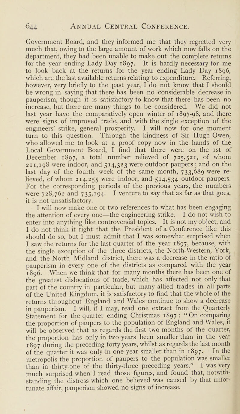 Government Board, and they informed me that they regretted very much that, owing to the large amount of work which now falls on the department, they had been unable to make out the complete returns for the year ending Lady Day 1897. It is hardly necessary for me to look back at the returns for the year ending Lady Day 1896, which are the last available returns relating to expenditure. Referring, however, very briefly to the past year, I do not know that I should be wrong in saying that there has been no considerable decrease in pauperism, though it is satisfactory to know that there has been no increase, but there are many things to be considered. We did not last year have the comparatively open winter of 1897-98, and there were signs of improved trade, and with the single exception of the engineers’ strike, general prosperity. I will now for one moment turn to this question. Through the kindness of Sir Hugh Owen, who allowed me to look at a proof copy now in the hands of the Local Government Board, I find that there were on the 1st of December 1897, a total number relieved of 725,521, of whom 211,198 were indoor, and 514,323 were outdoor paupers ; and on the last day of the fourth week of the same month, 733,689 were re- lieved, of whom 214,255 were indoor, and 514,534 outdoor paupers. For the corresponding periods of the previous years, the numbers were 728,762 and 735,194. I venture to say that as far as that goes, it is not unsatisfactory. I will now make one or two references to what has been engaging the attention of every one—the engineering strike. I do not wish to enter into anything like controversial topics. It is not my object, and 1 do not think it right that the President of a Conference like this should do so, but I must admit that I was somewhat surprised when I saw the returns for the last quarter of the year 1897, because, with the single exception of the three districts, the North-Western, York, and the North Midland district, there was a decrease in the ratio of pauperism in every one of the districts as compared with the year 1896. When we think that for many months there has been one of the greatest dislocations of trade, which has affected not only that part of the country in particular, but many allied trades in all parts of the United Kingdom, it is satisfactory to find that the whole of the returns throughout England and Wales continue to show a decrease in pauperism. I will, if I may, read one extract from the Quarterly Statement for the quarter ending Christmas 1897: “ On comparing the proportion of paupers to the population of England and Wales, it will be observed that as regards the first two months of the quarter, the proportion has only in two years been smaller than in the year 1897 during the preceding forty years, whilst as regards the last month of the quarter it was only in one year smaller than in 1897. In the metropolis the proportion of paupers to the population was smaller than in thirty-one of the thirty-three preceding years.” I was very much surprised when I read those figures, and found that, notwith- standing the distress which one believed was caused by that unfor- tunate affair, pauperism showed no signs of increase.