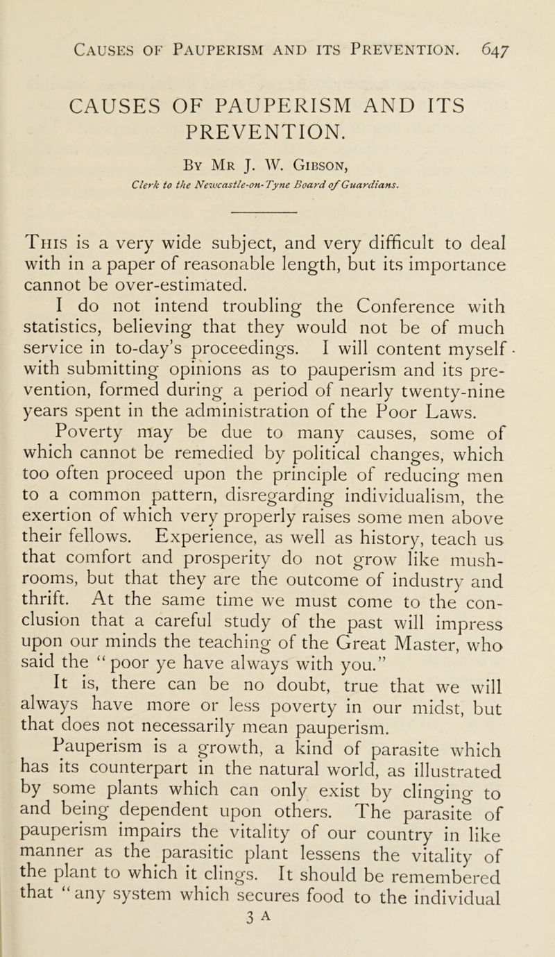 CAUSES OF PAUPERISM AND ITS PREVENTION. By Mr J. W. Gibson, Clerk to the Newcastle-on- Tyne Board of Guardians. This is a very wide subject, and very difficult to deal with in a paper of reasonable length, but its importance cannot be over-estimated. I do not intend troubling the Conference with statistics, believing that they would not be of much service in to-day’s proceedings. I will content myself - with submitting opinions as to pauperism and its pre- vention, formed during a period of nearly twenty-nine years spent in the administration of the Poor Laws. Poverty may be due to many causes, some of which cannot be remedied by political changes, which too often proceed upon the principle of reducing men to a common pattern, disregarding individualism, the exertion of which very properly raises some men above their fellows. Experience, as well as history, teach us that comfort and prosperity do not grow like mush- rooms, but that they are the outcome of industry and thrift. At the same time we must come to the con- clusion that a careful study of the past will impress upon our minds the teaching of the Great Master, who said the “poor ye have always with you.” It is, there can be no doubt, true that we will always have more or less poverty in our midst, but that does not necessarily mean pauperism. Pauperism is a growth, a kind of parasite which has its counterpart in the natural world, as illustrated by some plants which can only exist by clingino- to and being dependent upon others. The parasite of pauperism impairs the vitality of our country in like manner as the parasitic plant lessens the vitality of the plant to which it clings. It should be remembered that “ any system which secures food to the individual 3 a