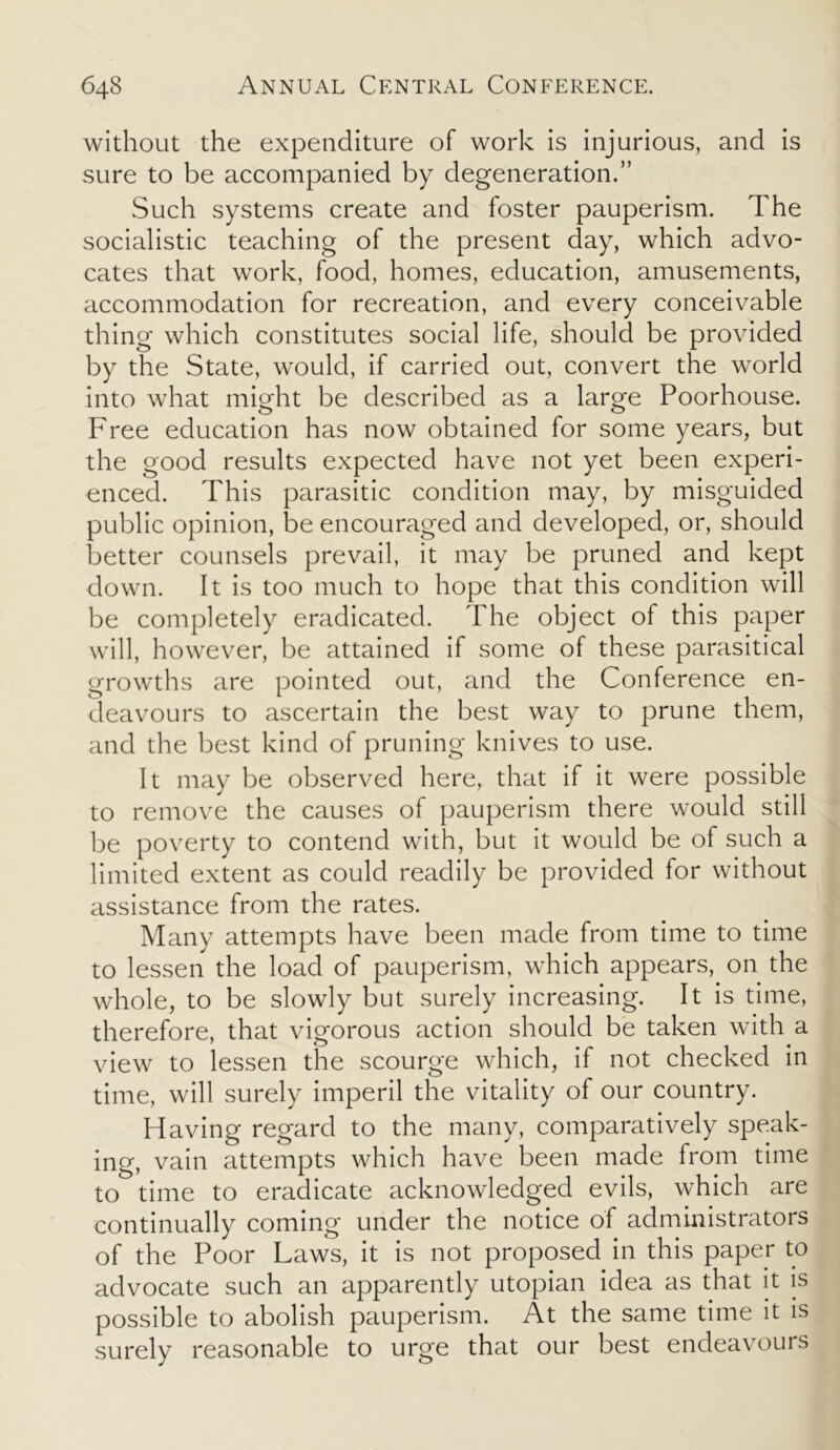 without the expenditure of work is injurious, and is sure to be accompanied by degeneration.” Such systems create and foster pauperism. The socialistic teaching of the present day, which advo- cates that work, food, homes, education, amusements, accommodation for recreation, and every conceivable thing which constitutes social life, should be provided by the State, would, if carried out, convert the world into what might be described as a large Poorhouse. Free education has now obtained for some years, but the good results expected have not yet been experi- enced. This parasitic condition may, by misguided public opinion, be encouraged and developed, or, should better counsels prevail, it may be pruned and kept down. It is too much to hope that this condition will be completely eradicated. The object of this paper will, however, be attained if some of these parasitical growths are pointed out, and the Conference en- deavours to ascertain the best way to prune them, and the best kind of pruning knives to use. It may be observed here, that if it were possible to remove the causes of pauperism there would still be poverty to contend with, but it would be of such a limited extent as could readily be provided for without assistance from the rates. Many attempts have been made from time to time to lessen the load of pauperism, which appears, on the whole, to be slowly but surely increasing. It is time, therefore, that vigorous action should be taken with a view to lessen the scourge which, if not checked in time, will surely imperil the vitality of our country. Having regard to the many, comparatively speak- ing, vain attempts which have been made from time to time to eradicate acknowledged evils, which are continually coming under the notice of administrators of the Poor Laws, it is not proposed in this paper to advocate such an apparently utopian idea as that it is possible to abolish pauperism. At the same time it is surely reasonable to urge that our best endeavours