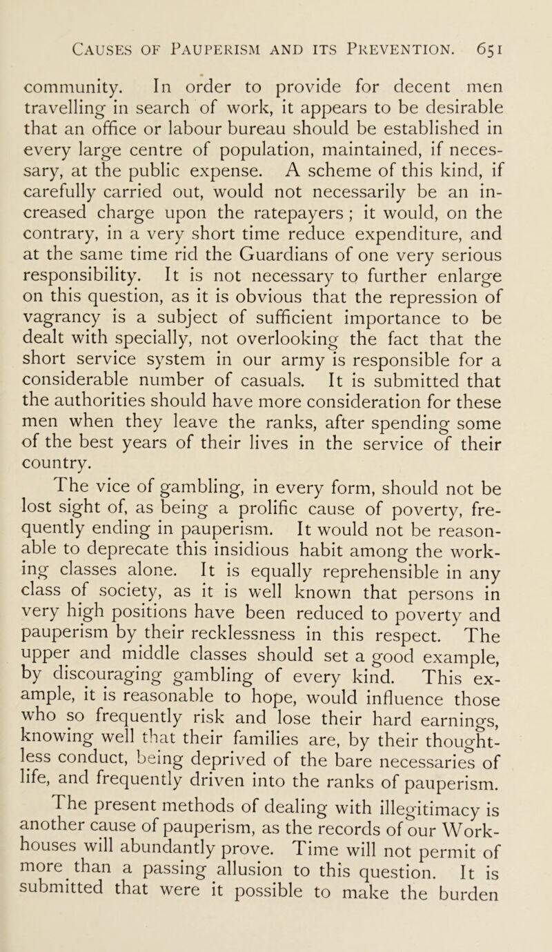 community. In order to provide for decent men travelling in search of work, it appears to be desirable that an office or labour bureau should be established in every large centre of population, maintained, if neces- sary, at the public expense. A scheme of this kind, if carefully carried out, would not necessarily be an in- creased charge upon the ratepayers ; it would, on the contrary, in a very short time reduce expenditure, and at the same time rid the Guardians of one very serious responsibility. It is not necessary to further enlarge on this question, as it is obvious that the repression of vagrancy is a subject of sufficient importance to be dealt with specially, not overlooking the fact that the short service system in our army is responsible for a considerable number of casuals. It is submitted that the authorities should have more consideration for these men when they leave the ranks, after spending some of the best years of their lives in the service of their country. The vice of gambling, in every form, should not be lost sight of, as being a prolific cause of poverty, fre- quently ending in pauperism. It would not be reason- able to deprecate this insidious habit among the work- ing classes alone. It is equally reprehensible in any class of society, as it is well known that persons in very high positions have been reduced to poverty and pauperism by their recklessness in this respect. The upper and middle classes should set a good example, by discouraging gambling of every kind. This ex- ample, it is reasonable to hope, would influence those who so frequently risk and lose their hard earnings, knowing well that their families are, by their thought- less conduct, being deprived of the bare necessaries of life, and frequently driven into the ranks of pauperism. The present methods of dealing with illegitimacy is another cause of pauperism, as the records of our Work- houses will abundantly prove. Time will not permit of more than a passing allusion to this question. It is submitted that were it possible to make the burden