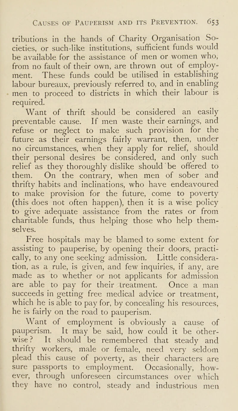 tributions in the hands of Charity Organisation So- cieties, or such-like institutions, sufficient funds would be available for the assistance of men or women who, from no fault of their own, are thrown out of employ- ment. These funds could be utilised in establishing labour bureaux, previously referred to, and in enabling men to proceed to districts in which their labour is required. Want of thrift should be considered an easily preventable cause. If men waste their earnings, and refuse or neglect to make such provision for the future as their earnings fairly warrant, then, under no circumstances, when they apply for relief, should their personal desires be considered, and only such relief as they thoroughly dislike should be offered to them. On the contrary, when men of sober and thrifty habits and inclinations, who have endeavoured to make provision for the future, come to poverty (this does not often happen), then it is a wise policy to give adequate assistance from the rates or from charitable funds, thus helping those who help them- selves. Free hospitals may be blamed to some extent for assisting to pauperise, by opening their doors, practi- cally, to any one seeking admission. Little considera- tion, as a rule, is given, and few inquiries, if any, are made as to whether or not applicants for admission are able to pay for their treatment. Once a man succeeds in getting free medical advice or treatment, which he is able to pay for, by concealing his resources, he is fairly on the road to pauperism. Want of employment is obviously a cause of pauperism. It may be said, how could it be other- wise? It should be remembered that steady and thrifty workers, male or female, need very seldom plead this cause of poverty, as their characters are sure passports to employment. Occasionally, how- ever, through unforeseen circumstances over which they have no control, steady and industrious men