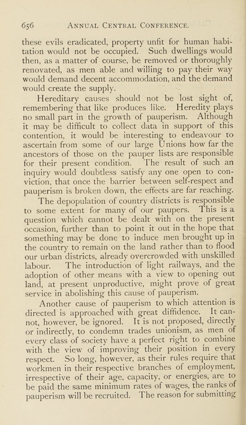 these evils eradicated, property unfit for human habi- tation would not be occupied. Such dwellings would then, as a matter of course, be removed or thoroughly renovated, as men able and willing to pay their way would demand decent accommodation, and the demand would create the supply. Hereditary causes should not be lost sight of, remembering that like produces like. Heredity plays no small part in the growth of pauperism. Although it may be difficult to collect data in support of this contention, it would be interesting to endeavour to ascertain from some of our large Unions how far the ancestors of those on the pauper lists are responsible for their present condition. The result of such an inquiry would doubtless satisfy any one open to con- viction, that once the barrier between self-respect and pauperism is broken down, the effects are far reaching. The depopulation of country districts is responsible to some extent for many of our paupers. This is a question which cannot be dealt with on the present occasion, further than to point it out in the hope that something may be done to induce men brought up in the country to remain on the land rather than to flood our urban districts, already overcrowded with unskilled labour. The introduction of light railways, and the adoption of other means with a view to opening out land, at present unproductive, might prove of great service in abolishing this cause of pauperism. Another cause of pauperism to which attention is directed is approached with great diffidence. It can- not, however, be ignored. It is not proposed, directly or indirectly, to condemn trades unionism, as men of every class of society have a perfect right to combine with the view of improving their position in every respect. So long, however, as their rules require that workmen in their respective branches of employment, irrespective of their age, capacity, or energies, are to be paid the same minimum rates of wages, the ranks of pauperism will be recruited. The reason for submitting